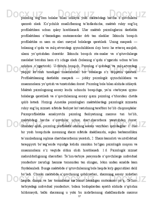 psixolog   sog‘lom   bolalar   bilan   ishlaydi   yoki   maktabdagi   barcha   o‘quvchilarni
qamrab   oladi.   Ko‘pchilik   mualliflaming   ta’kidlashicha,   maktab   ruhiy   sog‘liq
profilaktikasi   uchun   qulay   hisoblanadi.   Ular   maktab   psixologlarini   dastlabki
profilaktikani   o‘tkazadigan   mutaxassislar   deb   tan   oladilar.   Ikkinchi   bosqich
profilaktika   m   uam   m   olari   mavjud   bolalarga   qaratiladi.   Uning   maqsadi   —
bolaning   o‘qishi   va   xulq-atvoridagi   qiyinchiliklami   iloji   boric   ha   ertaroq   aniqlab,
ulami   yo‘qotishdan   iboratdir.   Ikkinchi   bosqich   ota-onalar   va   o‘qituvchilarga
maslahat   berishni   ham   o‘z   ichiga   oladi   (bolaning   o‘qishi   o‘zgarishi   uchun   ta’lim
uslubini   o‘zgartirish).   Uchinchi   bosqich.   Psixolog   o‘qishdagi   va   xulq-atvordagi
yaqqol   ko‘rinib   turadigan   muammolari   bor   bolalarga   o‘z   diqqatini   qaratadi.
Profilaktikaning   dastlabki   maqsadi   —   jiddiy   psixologik   qiyinchiliklami   va
muammolami yo‘qotish va tuzatishdan iborat. Psixolog bola bilan alohida ishlaydi.
Maktab   psixologining   asosiy   kuchi   uchinchi   bosqichga,   ya’ni   «tarbiyasi   qiyin»
bolalarga   qaratiladi   va   o‘quvchilaming   asosiy   qismi   psixolog   e’tiboridan   chetda
qolib   ketadi.   Hozirgi   Amerika   psixologlari   maktablardagi   psixologik   xizmatni
ruhiy sog‘liq xizmati sifatida faoliyat ko‘rsatishning tarafdori bo‘lib chiqmoqdalar.
Psixoprofilaktika   amaliyotchi   psixolog   faoliyatining   maxsus   turi   bo‘lib,
maktabdagi   barcha   o‘quvchilar   uchun   shart-sharoitlami   yaratishdan   iborat.
Shunday   qilib,   psixolog   profilaktik   ishining   asosiy   vazifalari   quyidagilar.   1.   Har
bir   yosh   bosqichida   insonning   shaxs   sifatida   shakllanishi,   aqlan   barkamollikni
ta’minlashning oqilona shartsharoitlarini yaratish; 2. Shaxs kamoloti va intellektual
taraqqiyoti   bo‘sag‘asida   vujudga   kelishi   mumkin   bo‘lgan   psixologik   nuqson   va
muammolami   o‘z   vaqtida   oldini   olish   hisoblanadi.   1.6.   Psixologik   xizmat
mahsuldorligining   sharoitlari   Ta’lim-tarbiya   jarayonida   o‘quvchilarga   individual
yondashuv   zarurligi   hamma   tomonidan   tan   olingan,   lekin   undan   amalda   kam
foydalaniladi. Bunga maktabda o‘qituvchilaming bola haqida ko'p gapirishlari dalil
bo‘ladi.   Chunki   maktabda   o‘quvchining   qobiliyatlari,   shaxsning   asosiy   xislatlari
haqida   chuqur   va   har   tomonlama   ma’lumot   beradigan   mutaxassis   yo‘q.   Ta’lim-
tarbiyadagi   individual   yondashuv,   bolani   boshqalardan   ajratib   alohida   o‘qitishni
bildirmaydi,   balki   shaxsning   u   yoki   bu   xislatlarining   shakllanishida   maxsus
17