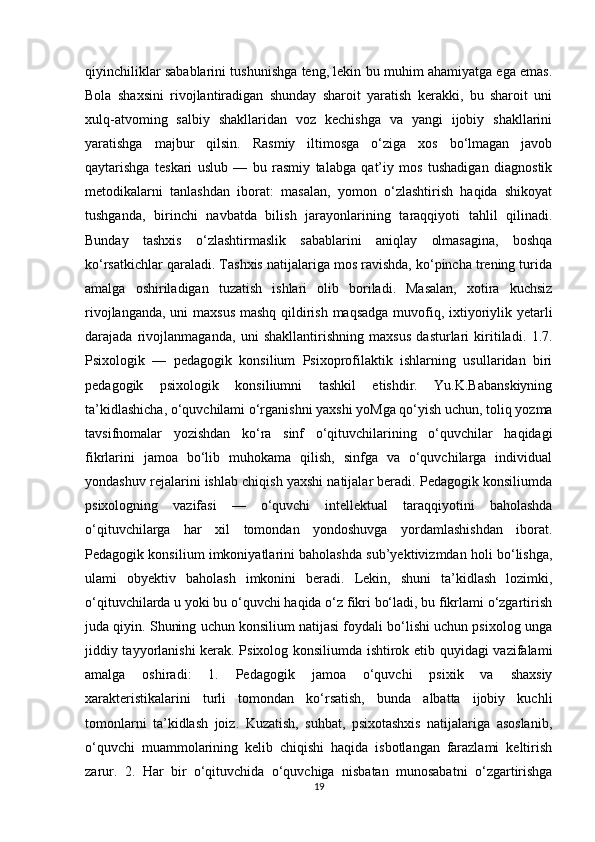 qiyinchiliklar sabablarini tushunishga teng, lekin bu muhim ahamiyatga ega emas.
Bola   shaxsini   rivojlantiradigan   shunday   sharoit   yaratish   kerakki,   bu   sharoit   uni
xulq-atvoming   salbiy   shakllaridan   voz   kechishga   va   yangi   ijobiy   shakllarini
yaratishga   majbur   qilsin.   Rasmiy   iltimosga   o‘ziga   xos   bo‘lmagan   javob
qaytarishga   teskari   uslub   —   bu   rasmiy   talabga   qat’iy   mos   tushadigan   diagnostik
metodikalarni   tanlashdan   iborat:   masalan,   yomon   o‘zlashtirish   haqida   shikoyat
tushganda,   birinchi   navbatda   bilish   jarayonlarining   taraqqiyoti   tahlil   qilinadi.
Bunday   tashxis   o‘zlashtirmaslik   sabablarini   aniqlay   olmasagina,   boshqa
ko‘rsatkichlar qaraladi. Tashxis natijalariga mos ravishda, ko‘pincha trening turida
amalga   oshiriladigan   tuzatish   ishlari   olib   boriladi.   Masalan,   xotira   kuchsiz
rivojlanganda, uni maxsus mashq qildirish maqsadga muvofiq, ixtiyoriylik yetarli
darajada   rivojlanmaganda,   uni   shakllantirishning   maxsus   dasturlari   kiritiladi.   1.7.
Psixologik   —   pedagogik   konsilium   Psixoprofilaktik   ishlarning   usullaridan   biri
pedagogik   psixologik   konsiliumni   tashkil   etishdir.   Yu.K.Babanskiyning
ta’kidlashicha, o‘quvchilami o‘rganishni yaxshi yoMga qo‘yish uchun, toliq yozma
tavsifnomalar   yozishdan   ko‘ra   sinf   o‘qituvchilarining   o‘quvchilar   haqidagi
fikrlarini   jamoa   bo‘lib   muhokama   qilish,   sinfga   va   o‘quvchilarga   individual
yondashuv rejalarini ishlab chiqish yaxshi natijalar beradi. Pedagogik konsiliumda
psixologning   vazifasi   —   o‘quvchi   intellektual   taraqqiyotini   baholashda
o‘qituvchilarga   har   xil   tomondan   yondoshuvga   yordamlashishdan   iborat.
Pedagogik konsilium imkoniyatlarini baholashda sub’yektivizmdan holi bo‘lishga,
ulami   obyektiv   baholash   imkonini   beradi.   Lekin,   shuni   ta’kidlash   lozimki,
o‘qituvchilarda u yoki bu o‘quvchi haqida o‘z fikri bo‘ladi, bu fikrlami o‘zgartirish
juda qiyin. Shuning uchun konsilium natijasi foydali bo‘lishi uchun psixolog unga
jiddiy tayyorlanishi kerak. Psixolog konsiliumda ishtirok etib quyidagi vazifalami
amalga   oshiradi:   1.   Pedagogik   jamoa   o‘quvchi   psixik   va   shaxsiy
xarakteristikalarini   turli   tomondan   ko‘rsatish,   bunda   albatta   ijobiy   kuchli
tomonlarni   ta’kidlash   joiz.   Kuzatish,   suhbat,   psixotashxis   natijalariga   asoslanib,
o‘quvchi   muammolarining   kelib   chiqishi   haqida   isbotlangan   farazlami   keltirish
zarur.   2.   Har   bir   o‘qituvchida   o‘quvchiga   nisbatan   munosabatni   o‘zgartirishga
19 