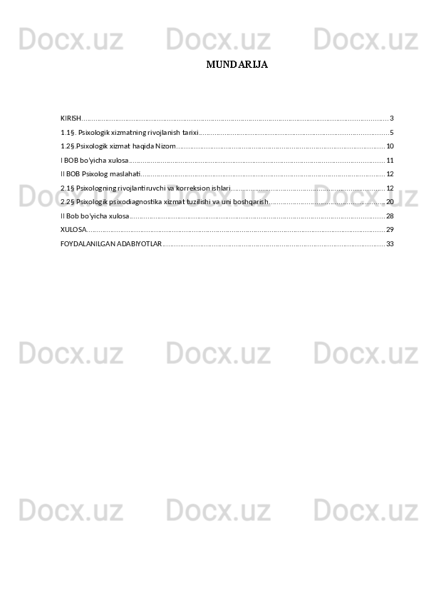 MUNDARIJA
KIRISH .......................................................................................................................................................... 3
1.1§. Psixologik xizmatning rivojlanish tarixi ............................................................................................... 5
1.2§.Psixologik xizmat haqida Nizom ......................................................................................................... 10
I BOB bo’yicha xulosa ................................................................................................................................ 11
II BOB Psixolog maslahati ........................................................................................................................... 12
2.1§ Psixologning rivojlantiruvchi va korreksion ishlari ............................................................................. 12
2.2§ Psixologik psixodiagnostika xizmat tuzilishi va uni boshqarish .......................................................... 20
II Bob bo’yicha xulosa ................................................................................................................................ 28
XULOSA ...................................................................................................................................................... 29
FOYDALANILGAN ADABIYOTLAR ................................................................................................................ 33 