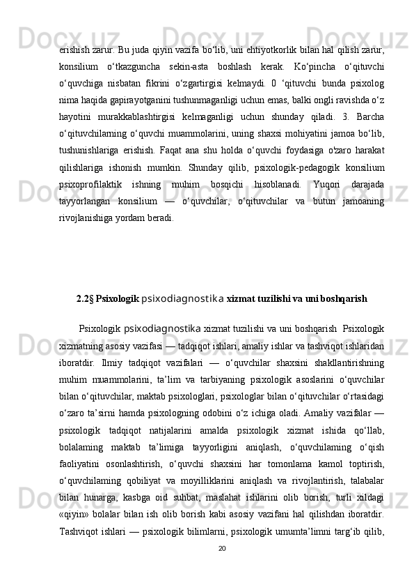 erishish zarur. Bu juda qiyin vazifa bo‘lib, uni ehtiyotkorlik bilan hal qilish zarur,
konsilium   o‘tkazguncha   sekin-asta   boshlash   kerak.   Ko‘pincha   o‘qituvchi
o‘quvchiga   nisbatan   fikrini   o‘zgartirgisi   kelmaydi.   0   ‘qituvchi   bunda   psixolog
nima haqida gapirayotganini tushunmaganligi uchun emas, balki ongli ravishda o‘z
hayotini   murakkablashtirgisi   kelmaganligi   uchun   shunday   qiladi.   3.   Barcha
o‘qituvchilarning   o‘quvchi   muammolarini,   uning   shaxsi   mohiyatini   jamoa   bo‘lib,
tushunishlariga   erishish.   Faqat   ana   shu   holda   o‘quvchi   foydasiga   o'zaro   harakat
qilishlariga   ishonish   mumkin.   Shunday   qilib,   psixologik-pedagogik   konsilium
psixoprofilaktik   ishning   muhim   bosqichi   hisoblanadi.   Yuqori   darajada
tayyorlangan   konsilium   —   o‘quvchilar,   o‘qituvchilar   va   butun   jamoaning
rivojlanishiga yordam beradi.
2.2§ Psixologik  psixodiagnost ik a  xizmat tuzilishi va uni boshqarish
Psixologik  psixodiagnostika  xizmat tuzilishi va uni boshqarish  Psixologik
xizmatning asosiy vazifasi — tadqiqot ishlari, amaliy ishlar va tashviqot ishlaridan
iboratdir.   Ilmiy   tadqiqot   vazifalari   —   o‘quvchilar   shaxsini   shakllantirishning
muhim   muammolarini,   ta’lim   va   tarbiyaning   psixologik   asoslarini   o‘quvchilar
bilan o‘qituvchilar, maktab psixologlari, psixologlar bilan o‘qituvchilar o‘rtasidagi
o‘zaro   ta’sirni   hamda   psixologning  odobini   o‘z   ichiga   oladi.  Amaliy   vazifalar   —
psixologik   tadqiqot   natijalarini   amalda   psixologik   xizmat   ishida   qo‘llab,
bolalaming   maktab   ta’limiga   tayyorligini   aniqlash,   o‘quvchilaming   o‘qish
faoliyatini   osonlashtirish,   o‘quvchi   shaxsini   har   tomonlama   kamol   toptirish,
o‘quvchilaming   qobiliyat   va   moyilliklarini   aniqlash   va   rivojlantirish,   talabalar
bilan   hunarga,   kasbga   oid   suhbat,   maslahat   ishlarini   olib   borish,   turli   xildagi
«qiyin»   bolalar   bilan   ish   olib   borish   kabi   asosiy   vazifani   hal   qilishdan   iboratdir.
Tashviqot  ishlari  — psixologik bilimlarni, psixologik  umumta’limni  targ‘ib qilib,
20