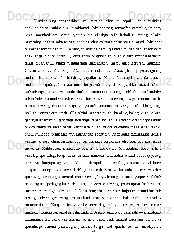 O‘smirlaming   tengdoshlari   va   kattalar   bilan   muloqoti   ular   shaxsining
shakllanishida muhim omil hisoblanadi. Muloqotdagi muvaffaqiyatsizlik, shunday
ichki   noqulaylikka,   o‘zini   yomon   his   qilishga   olib   keladi-ki,   uning   o‘mini
hayotning boshqa sohalaridagi hech qanday ko‘rsatkichlar bosa olmaydi. Muloqot
o‘smirlar tomonidan muhim jarayon sifatida qabul qilinadi; bu haqida ular muloqot
shakllariga   e’tibor   berishni,   kattalar   va   tengdoshlari   bilan   o‘zaro   munosabatlarini
tahlil   qilishlarini,   ulami   tushunishga   urinishlarini   misol   qilib   keltirish   mumkin.
O‘smirda   xuddi   shu   tengdoshlari   bilan   muloqotda   shaxs   ijtimoiy   yetukiigining
muhim   ko‘rsatkichi   bo‘lmish   qadriyatlar   shakllana   boshlaydi.   Ularda   asosan
muloqot — qadriyatlar mazmunini belgilaydi. Bu yosh tengdoshlari orasida o‘zini
ko‘rsatishga,   o‘zini   va   suhbatdoshini   yaxshiroq   bilishga   intilish,   atrof-muhitni
bilish kabi muloqot motivlari jamoa tomonidan tan olinishi, o‘ziga ishonish, xatti-
harakatlarining   mustahkamligi   va   yuksak   umumiy   madaniyat,   o‘z   fikriga   ega
bo‘lish,   mustahkam   iroda,   O’z-o‘zini   nazorat   qilish,   halollik,   ko‘ngilchanlik   kabi
qadriyatlar tizimining yuzaga kelishiga sabab bo‘ladi. Psixologik tashviqot ishlari
teleko‘rsatuv  va  radio orqali  eshittirish  qilish,  yakkama-yakka  masiahatlar  tashkil
etish,   muloqot   treninglari   uyushtirishdan   iboratdir.   Psixologik   xizmatning   uchala
vazifasi   o‘zaro   chambarchas   bog‘liq,   ularning   birgalikda   olib   borilishi   maqsadga
muvofiq.   Maktabdagi   psixologik   xizmat   O‘zbekiston   Respublikasi   Xalq   ta’limi
vazirligi qoshidagi Respublika Tashxis markazi tomonidan tashkil etilib, quyidagi
tartib   va   darajaga   egadir:   1.   Yuqori   darajada   —   psixologik   xizmat   vazifalarini
aniqlash,   uning   hujjatlarini   tartibga   keltirish   Respublika   xalq   ta’limi   vazirligi
qoshidagi   psixologik   xizmat   markazining   buyurtmasiga   binoan   yuqori   malakali
psixologlar   (pedagogika   institutlari,   universitetlarining   psixologiya   kafedralari)
tomonidan amalga oshiriladi. 2. O‘rta darajada — mazkur hujjatlar tomonidan hali
hisobga   olinmagan   yangi   masalalarni   amaliy   ravishda   hal   etish   —   psixolog
mutaxassislar   (Xalq   ta’lim   vazirligi   qoshidagi   viloyat,   tuman,   shahar   tashxis
markazi) tomonidan amalga oshiriladi. 3. Asosiy ommaviy darajada — psixologik
xizmatning   kundalik   vazifalarini,   amaliy   psixologik   xizmat   haqidagi   qonun   va
qoidalarga   binoan   psixologik   jihatdan   to‘g‘ri   hal   qilish.   Bu   ish   amaliyotchi
22