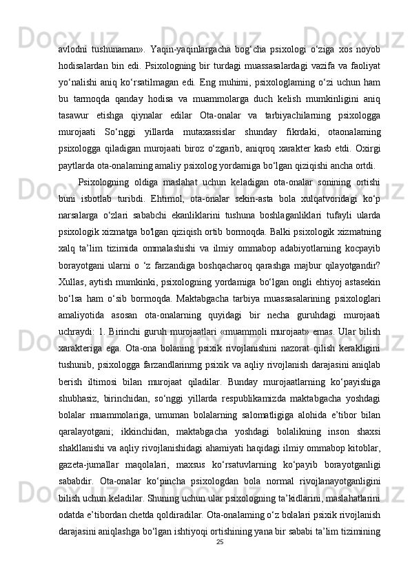 avlodni   tushunaman».   Yaqin-yaqinlargacha   bog‘cha   psixologi   o‘ziga   xos   noyob
hodisalardan   bin   edi.   Psixologning   bir   turdagi   muassasalardagi   vazifa   va   faoliyat
yo‘nalishi   aniq   ko‘rsatilmagan   edi.   Eng   muhimi,   psixologlaming   o‘zi   uchun   ham
bu   tarmoqda   qanday   hodisa   va   muammolarga   duch   kelish   mumkinligini   aniq
tasawur   etishga   qiynalar   edilar   Ota-onalar   va   tarbiyachilarning   psixologga
murojaati   So‘nggi   yillarda   mutaxassislar   shunday   fikrdaki,   otaonalaming
psixologga   qiladigan   murojaati   biroz   o‘zgarib,   aniqroq   xarakter   kasb   etdi.   Oxirgi
paytlarda ota-onalaming amaliy psixolog yordamiga bo‘lgan qiziqishi ancha ortdi. 
Psixologning   oldiga   maslahat   uchun   keladigan   ota-onalar   sonining   ortishi
buni   isbotlab   turibdi.   Ehtimol,   ota-onalar   sekin-asta   bola   xulqatvoridagi   ko‘p
narsalarga   o‘zlari   sababchi   ekanliklarini   tushuna   boshlaganliklari   tufayli   ularda
psixologik xizmatga bo'lgan qiziqish ortib bormoqda. Balki psixologik xizmatning
xalq   ta’lim   tizimida   ommalashishi   va   ilmiy   ommabop   adabiyotlarning   kocpayib
borayotgani   ularni   o   ‘z   farzandiga   boshqacharoq   qarashga   majbur   qilayotgandir?
Xullas, aytish mumkinki, psixologning yordamiga bo‘lgan ongli  ehtiyoj astasekin
bo‘lsa   ham   o‘sib   bormoqda.   Maktabgacha   tarbiya   muassasalarining   psixologlari
amaliyotida   asosan   ota-onalarning   quyidagi   bir   necha   guruhdagi   murojaati
uchraydi:  1.  Birinchi   guruh murojaatlari   «muammoli  murojaat»  emas.  Ular   bilish
xarakteriga   ega.   Ota-ona   bolaning   psixik   rivojlanishini   nazorat   qilish   kerakligini
tushunib, psixologga farzandlarinmg psixik va aqliy rivojlanish darajasini  aniqlab
berish   iltimosi   bilan   murojaat   qiladilar.   Bunday   murojaatlarning   ko‘payishiga
shubhasiz,   birinchidan,   so‘nggi   yillarda   respublikamizda   maktabgacha   yoshdagi
bolalar   muammolariga,   umuman   bolalarning   salomatligiga   alohida   e’tibor   bilan
qaralayotgani;   ikkinchidan,   maktabgacha   yoshdagi   bolalikning   inson   shaxsi
shakllanishi va aqliy rivojlanishidagi ahamiyati haqidagi ilmiy ommabop kitoblar,
gazeta-jumallar   maqolalari,   maxsus   ko‘rsatuvlarning   ko‘payib   borayotganligi
sababdir.   Ota-onalar   ko‘pincha   psixologdan   bola   normal   rivojlanayotganligini
bilish uchun keladilar. Shuning uchun ular psixologning ta’kidlarini, maslahatlarini
odatda e’tibordan chetda qoldiradilar. Ota-onalaming o‘z bolalari psixik rivojlanish
darajasini aniqlashga bo‘lgan ishtiyoqi ortishining yana bir sababi ta’lim tizimining
25