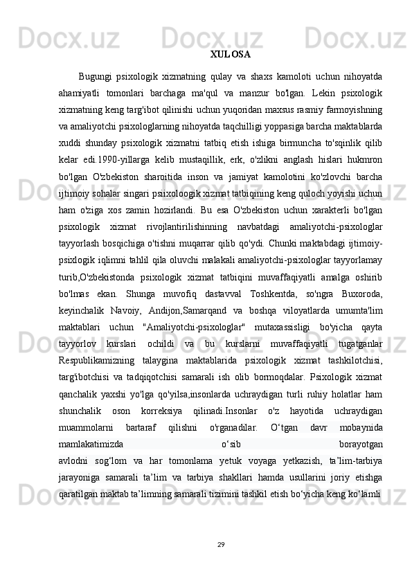 XULOSA
Bugungi   psixologik   xizmatning   qulay   va   shaxs   kamoloti   uchun   nihoyatda
ahamiyatli   tomonlari   barchaga   ma'qul   va   manzur   bo'lgan.   Lekin   psixologik
xizmatning keng targ'ibot qilinishi uchun yuqoridan maxsus rasmiy farmoyishning
va amaliyotchi psixologlarning nihoyatda taqchilligi yoppasiga barcha maktablarda
xuddi   shunday   psixologik   xizmatni   tatbiq   etish   ishiga   birmuncha   to'sqinlik   qilib
kelar   edi.1990-yillarga   kelib   mustaqillik,   erk,   o'zlikni   anglash   hislari   hukmron
bo'lgan   O'zbekiston   sharoitida   inson   va   jamiyat   kamolotini   ko'zlovchi   barcha
ijtimoiy sohalar singari psiixoloogik xizmat tatbiqining keng quloch yoyishi uchun
ham   o'ziga   xos   zamin   hozirlandi.   Bu   esa   O'zbekiston   uchun   xarakterli   bo'lgan
psixologik   xizmat   rivojlantirilishinning   navbatdagi   amaliyotchi-psixologlar
tayyorlash bosqichiga o'tishni muqarrar qilib qo'ydi. Chunki maktabdagi  ijtimoiy-
psixlogik iqlimni tahlil qila oluvchi malakali amaliyotchi-psixologlar tayyorlamay
turib,O'zbekistonda   psixologik   xizmat   tatbiqini   muvaffaqiyatli   amalga   oshirib
bo'lmas   ekan.   Shunga   muvofiq   dastavval   Toshkentda,   so'ngra   Buxoroda,
keyinchalik   Navoiy,   Andijon,Samarqand   va   boshqa   viloyatlarda   umumta'lim
maktablari   uchun   "Amaliyotchi-psixologlar"   mutaxassisligi   bo'yicha   qayta
tayyorlov   kurslari   ochildi   va   bu   kurslarni   muvaffaqiyatli   tugatganlar
Respublikamizning   talaygina   maktablarida   psixologik   xizmat   tashkilotchisi,
targ'ibotchisi   va   tadqiqotchisi   samarali   ish   olib   bormoqdalar.   Psixologik   xizmat
qanchalik   yaxshi   yo'lga   qo'yilsa,insonlarda   uchraydigan   turli   ruhiy   holatlar   ham
shunchalik   oson   korreksiya   qilinadi.Insonlar   o'z   hayotida   uchraydigan
muammolarni   bartaraf   qilishni   o'rganadilar.   O‘tgan   davr   mobaynida
mamlakatimizda   o‘sib   borayotgan
avlodni   sog‘lom   va   har   tomonlama   yetuk   voyaga   yetkazish,   ta’lim-tarbiya
jarayoniga   samarali   ta’lim   va   tarbiya   shakllari   hamda   usullarini   joriy   etishga
qaratilgan maktab ta’limning samarali tizimini tashkil etish bo‘yicha keng ko‘lamli
29 