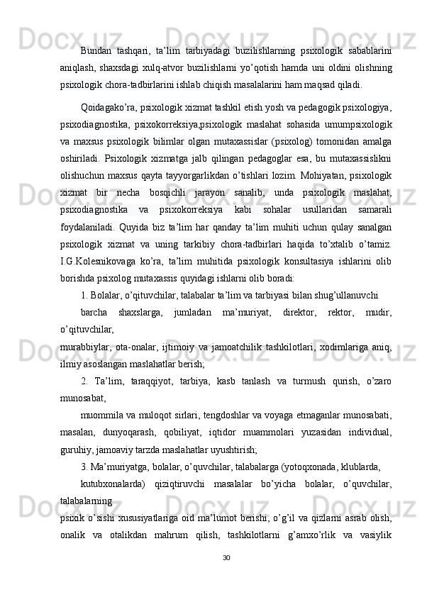 Bundan   tashqari,   ta’lim   tarbiyadagi   buzilishlarning   psixologik   sabablarini
aniqlash,   shaxsdagi   xulq-atvor   buzilishlarni   yo’qotish   hamda   uni   oldini   olishning
psixologik chora-tadbirlarini ishlab chiqish masalalarini ham maqsad qiladi.
Qoidagako’ra, psixologik xizmat tashkil etish yosh va pedagogik psixologiya,
psixodiagnostika,   psixokorreksiya,psixologik   maslahat   sohasida   umumpsixologik
va   maxsus   psixologik   bilimlar   olgan   mutaxassislar   (psixolog)   tomonidan   amalga
oshiriladi.   Psixologik   xizmatga   jalb   qilingan   pedagoglar   esa,   bu   mutaxassislikni
olishuchun   maxsus   qayta   tayyorgarlikdan   o’tishlari   lozim.   Mohiyatan,   psixologik
xizmat   bir   necha   bosqichli   jarayon   sanalib,   unda   psixologik   maslahat,
psixodiagnostika   va   psixokorreksiya   kabi   sohalar   usullaridan   samarali
foydalaniladi.   Quyida   biz   ta’lim   har   qanday   ta’lim   muhiti   uchun   qulay   sanalgan
psixologik   xizmat   va   uning   tarkibiy   chora-tadbirlari   haqida   to’xtalib   o’tamiz.
I.G.Kolesnikovaga   ko’ra,   ta’lim   muhitida   psixologik   konsultasiya   ishlarini   olib
borishda psixolog mutaxassis quyidagi ishlarni olib boradi:
1. Bolalar, o’qituvchilar, talabalar ta’lim va tarbiyasi bilan shug’ullanuvchi
barcha   shaxslarga,   jumladan   ma’muriyat,   direktor,   rektor,   mudir,
o’qituvchilar,
murabbiylar,   ota-onalar,   ijtimoiy   va   jamoatchilik   tashkilotlari,   xodimlariga   aniq,
ilmiy asoslangan maslahatlar berish;
2.   Ta’lim,   taraqqiyot,   tarbiya,   kasb   tanlash   va   turmush   qurish,   o’zaro
munosabat,
muommila va muloqot sirlari, tengdoshlar va voyaga etmaganlar munosabati,
masalan,   dunyoqarash,   qobiliyat,   iqtidor   muammolari   yuzasidan   individual,
guruhiy, jamoaviy tarzda maslahatlar uyushtirish;
3. Ma’muriyatga, bolalar, o’quvchilar, talabalarga (yotoqxonada, klublarda,
kutubxonalarda)   qiziqtiruvchi   masalalar   bo’yicha   bolalar,   o’quvchilar,
talabalarning
psixik  o’sishi   xususiyatlariga  oid  ma’lumot   berishi,   o’g’il   va  qizlarni   asrab  olish,
onalik   va   otalikdan   mahrum   qilish,   tashkilotlarni   g’amxo’rlik   va   vasiylik
30 