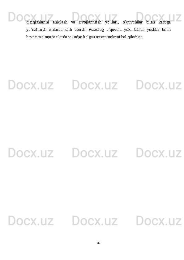 qiziqishlarini   aniqlash   va   rivojlantirish   yo’llari,   o’quvchilar   bilan   kasbga
yo’naltirish   ishlarini   olib   borish.   Psixolog   o’quvchi   yoki   talaba   yoshlar   bilan
bevosita aloqada ularda vujudga kelgan muammolarni hal qiladilar.
                               
                            
32 