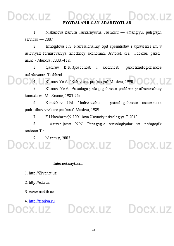 FOYDALANILGAN ADABIYOTLAR
1. Nishanova   Zamira   Taskarayevna   Toshkent   —   «Yangiyul   poligraph
service» — 2007
2. Ismogilova   F.S.   Professionalniy   opit   spesialistov   i   upravlenie   im   v
usloviyax   formirovaniya   rinochnoy   ekonomiki.   Avtoref.   dis.   …doktor.   psixol.
nauk. - Moskva, 2000.-41 s. 
3. Qadirov   B.R.Sposobnosti   i   sklonnosti:   psixofiziologicheskoe
issledovanie. Tashkent:  
4. Klimov Ye.A. "Kak vibrat professiyu" Moskva, 1990. 
5. Klimov   Ye.A.   Psixologo-pedagogicheskie   problemi   professionalnoy
konsultasii. M.: Znanie, 1983-96s. 
6. Kondakov   I.M.   "Individualno   -   psixologicheskie   osobennosti
podrostkov v vibore professii" Moskva, 1989. 
7. F.I.Haydarov,N.I Xalilova.Umumiy psixologiya.T.2010 
8.   Azizxo‘jaeva   N.N.   Pedagogik   texnologiyalar   va   pedagogik
mahorat.T.:  
9. Nizomiy, 2003. 
Internet saytlari.
1. http://Zivonet.uz
2. http://edu.uz
3. www.nadlib.uz
4.  http://teoriya.ru
33 