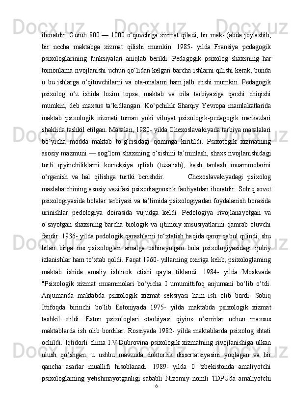 iboratdir. Guruh 800 — 1000 o‘quvchiga xizmat qiladi, bir mak- (abda joylashib,
bir   necha   maktabga   xizmat   qilishi   mumkin.   1985-   yilda   Fransiya   pedagogik
psixologlarining   funksiyalari   aniqlab   berildi.   Pedagogik   psixolog   shaxsning   har
tomonlama rivojlanishi uchun qo‘lidan kelgan barcha ishlarni qilishi kerak, bunda
u   bu   ishlarga   o‘qituvchilarni   va   ota-onalami   ham   jalb   etishi   mumkin.   Pedagogik
psixolog   o‘z   ishida   lozim   topsa,   maktab   va   oila   tarbiyasiga   qarshi   chiqishi
mumkin,   deb   maxsus   ta’kidlangan.   Ko‘pchilik   Sharqiy   Yevropa   mamlakatlarida
maktab   psixologik   xizmati   tuman   yoki   viloyat   psixologik-pedagogik   markazlari
shaklida tashkil etilgan. Masalan, 1980- yilda Chexoslavakiyada tarbiya masalalari
bo‘yicha   modda   maktab   to‘g‘risidagi   qommga   kiritildi.   Psixotogik   xizmatning
asosiy mazmuni — sog‘lom shaxsning o‘sishini ta’minlash, shaxs rivojlanishidagi
turli   qiyinchiliklami   korreksiya   qilish   (tuzatish),   kasb   tanlash   muammolarini
o‘rganish   va   hal   qilishga   turtki   berishdir.             Chexoslavakiyadagi   psixolog
maslahatchining asosiy vazifasi psixodiagnostik faoliyatdan iboratdir. Sobiq sovet
psixologiyasida bolalar tarbiyasi va ta’limida psixologiyadan foydalanish borasida
urinishlar   pedologiya   doirasida   vujudga   keldi.   Pedologiya   rivojlanayotgan   va
o‘sayotgan   shaxsning   barcha   biologik   va   ijtimoiy   xususiyatlarini   qamrab   oluvchi
fandir. 1936- yilda pedologik qarashlarni to‘xtatish haqida qaror qabul qilindi, shu
bilan   birga   ms   psixologlari   amalga   oshirayotgan   bola   psixologiyasidagi   ijobiy
izlanishlar ham to‘xtab qoldi. Faqat 1960- yillarning oxiriga kelib, psixologlaming
maktab   ishida   amaliy   ishtirok   etishi   qayta   tiklandi.   1984-   yilda   Moskvada
"Psixologik   xizmat   muammolari   bo‘yicha   I   umumittifoq   anjumani   bo‘lib   o‘tdi.
Anjumanda   maktabda   psixologik   xizmat   seksiyasi   ham   ish   olib   bordi.   Sobiq
Ittifoqda   birinchi   bo‘lib   Estoniyada   1975-   yilda   maktabda   psixologik   xizmat
tashkil   etildi.   Eston   psixologlari   «tarbiyasi   qiyin»   o‘smirlar   uchun   maxsus
maktablarda   ish   olib   bordilar.   Rossiyada   1982-   yilda   maktablarda   psixolog   shtati
ochildi.   Iqtidorli   olima   I.V.Dubrovina   psixologik   xizmatning   rivojlanishiga   ulkan
ulush   qo‘shgan,   u   ushbu   mavzuda   doktorlik   dissertatsiyasini   yoqlagan   va   bir
qancha   asarlar   muallifi   hisoblanadi.   1989-   yilda   0   ‘zbekistonda   amaliyotchi
psixologlaming   yetishmayotganligi   sababli   Nizomiy   nomli   TDPUda   amaliyotchi
6