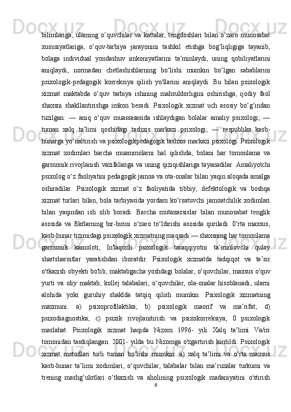 bilimlariga,  ulaming  o‘quvchilar  va   kattalar,  tengdoshlari   bilan   o‘zaro  munosabat
xususiyatlariga,   o‘quv-tarbiya   jarayonini   tashkil   etishga   bog‘liqligiga   tayanib,
bolaga   individual   yondashuv   imkoniyatlarini   ta’minlaydi,   uning   qobiliyatlarini
aniqlaydi,   normadan   chetlashishlarning   bo‘lishi   mumkin   bo‘lgan   sabablarini
psixologik-pedagogik   korreksiya   qilish   yo'llarini   aniqlaydi.   Bu   bilan   psixologik
xizmat   maktabda   o‘quv   tarbiya   ishining   mahsuldorligini   oshirishga,   ijodiy   faol
shaxsni   shakllantirishga   imkon   beradi.   Psixologik   xizmat   uch   asosiy   bo‘g‘indan
tuzilgan:   —   aniq   o‘quv   muassasasida   ishlaydigan   bolalar   amaliy   psixologi;   —
tuman   xalq   ta’limi   qoshidagi   tashxis   markazi   psixologi;   —   respublika   kasb-
hunarga yo‘naltirish va psixologikpedagogik tashxis markazi psixologi. Psixologik
xizmat   xodimlari   barcha   muammolarni   hal   qilishda,   bolani   har   tomonlama   va
garmonik rivojlanish vazifalariga va uning qiziqishlariga tayanadilar. Amaliyotchi
psixolog o‘z faoliyatini pedagogik jamoa va ota-onalar bilan yaqin aloqada amalga
oshiradilar.   Psixologik   xizmat   o‘z   faoliyatida   tibbiy,   defektologik   va   boshqa
xizmat   turlari   bilan,   bola   tarbiyasida   yordam   ko‘rsatuvchi   jamoatchilik   xodimlari
bilan   yaqindan   ish   olib   boradi.   Barcha   mutaxassislar   bilan   munosabat   tenglik
asosida   va   fikrlarning   bir-birini   o‘zaro   to‘ldirishi   asosida   quriladi.   0‘rta   maxsus,
kasb-hunar tizimidagi psixologik xizmatning maqsadi — shaxsning har tomonlama
garmonik   kamoloti,   In'laqonli   psixologik   taraqqiyotni   ta’minlovchi   qulay
shartsharoitlar   yaratishdan   iboratdir.   Psixologik   xizmatda   tadqiqot   va   ta’sir
o'tkazish obyekti bo'lib, maktabgacha yoshdagi bolalar, o‘quvchilar, maxsus o'quv
yurti   va   oliy   maktab,   kollej   talabalari,   o‘quvchilar,   ola-onalar   hisoblanadi,   ularni
alohida   yoki   guruhiy   shaklda   tatqiq   qilish   mumkin.   Psixologik   xizmatning
mazmuni:   a)   psixoprofilaktika;   b)   psixologik   maorif   va   ma’rifat;   d)
psixodiagnostika;   c)   psixik   rivojlanitirish   va   psixokorreksiya;   0   psixologik
maslahat.   Psixologik   xizmat   haqida   Nizom   1996-   yili   Xalq   ta’limi   Va/iri
tomonidan tasdiqlangan.  2001-   yilda  bu  Nizomga o'zgartirish  kiritildi. Psixologik
xizmat   metodlari   turli   tuman   bo‘lishi   mumkin:   a)   xalq   ta’limi   va   o‘rta   maxsus
kasb-hunar   ta’limi   xodimlari,   o‘quvchilar,   talabalar   bilan   ma’ruzalar   turkumi   va
trening   mashg‘ulotlari   o‘tkazish   va   aholining   psixologik   madaniyatini   o'stirish
8