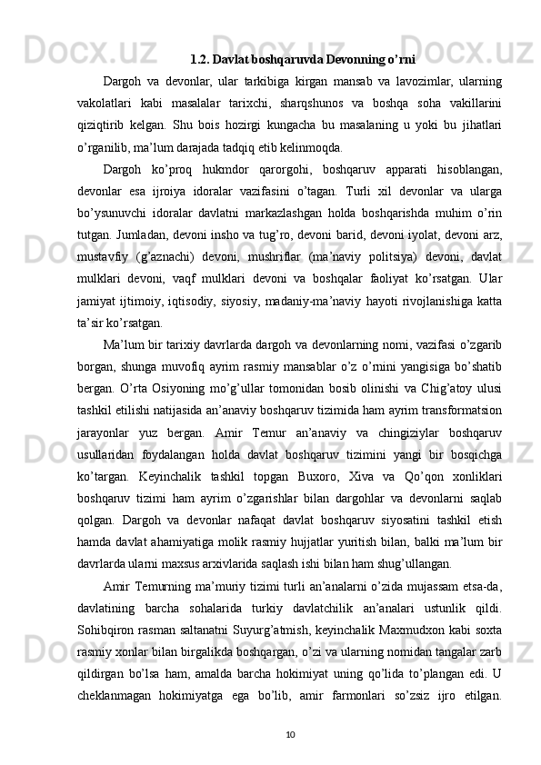 1.2. Davlat boshqaruvda Devonning o’rni
Dargoh   va   devonlar,   ular   tarkibiga   kirgan   mansab   va   lavozimlar,   ularning
vakolatlari   kabi   masalalar   tarixchi,   sharqshunos   va   boshqa   soha   vakillarini
qiziqtirib   kelgan.   Shu   bois   hozirgi   kungacha   bu   masalaning   u   yoki   bu   jihatlari
o’rganilib, ma’lum darajada tadqiq etib kelinmoqda.
Dargoh   ko’proq   hukmdor   qarorgohi,   boshqaruv   apparati   hisoblangan,
devonlar   esa   ijroiya   idoralar   vazifasini   o’tagan.   Turli   xil   devonlar   va   ularga
bo’ysunuvchi   idoralar   davlatni   markazlashgan   holda   boshqarishda   muhim   o’rin
tutgan. Jumladan, devoni insho va tug’ro, devoni barid, devoni iyolat, devoni arz,
mustavfiy   (g’aznachi)   devoni,   mushriflar   (ma’naviy   politsiya)   devoni,   davlat
mulklari   devoni,   vaqf   mulklari   devoni   va   boshqalar   faoliyat   ko’rsatgan.   Ular
jamiyat   ijtimoiy,   iqtisodiy,   siyosiy,   madaniy-ma’naviy   hayoti   rivojlanishiga   katta
ta’sir ko’rsatgan.
Ma’lum bir tarixiy davrlarda dargoh va devonlarning nomi, vazifasi o’zgarib
borgan,   shunga   muvofiq   ayrim   rasmiy   mansablar   o’z   o’rnini   yangisiga   bo’shatib
bergan.   O’rta   Osiyoning   mo’g’ullar   tomonidan   bosib   olinishi   va   Chig’atoy   ulusi
tashkil etilishi natijasida an’anaviy boshqaruv tizimida ham ayrim transformatsion
jarayonlar   yuz   bergan.   Amir   Temur   an’anaviy   va   chingiziylar   boshqaruv
usullaridan   foydalangan   holda   davlat   boshqaruv   tizimini   yangi   bir   bosqichga
ko’targan.   Keyinchalik   tashkil   topgan   Buxoro,   Xiva   va   Qo’qon   xonliklari
boshqaruv   tizimi   ham   ayrim   o’zgarishlar   bilan   dargohlar   va   devonlarni   saqlab
qolgan.   Dargoh   va   devonlar   nafaqat   davlat   boshqaruv   siyosatini   tashkil   etish
hamda davlat  ahamiyatiga  molik rasmiy hujjatlar  yuritish  bilan, balki  ma’lum  bir
davrlarda ularni maxsus arxivlarida saqlash ishi bilan ham shug’ullangan.
Amir  Temurning ma’muriy tizimi  turli  an’analarni  o’zida mujassam  etsa-da,
davlatining   barcha   sohalarida   turkiy   davlatchilik   an’analari   ustunlik   qildi.
Sohibqiron  rasman  saltanatni  Suyurg’atmish,  keyinchalik   Maxmudxon  kabi  soxta
rasmiy xonlar bilan birgalikda boshqargan, o’zi va ularning nomidan tangalar zarb
qildirgan   bo’lsa   ham,   amalda   barcha   hokimiyat   uning   qo’lida   to’plangan   edi.   U
cheklanmagan   hokimiyatga   ega   bo’lib,   amir   farmonlari   so’zsiz   ijro   etilgan.
10 