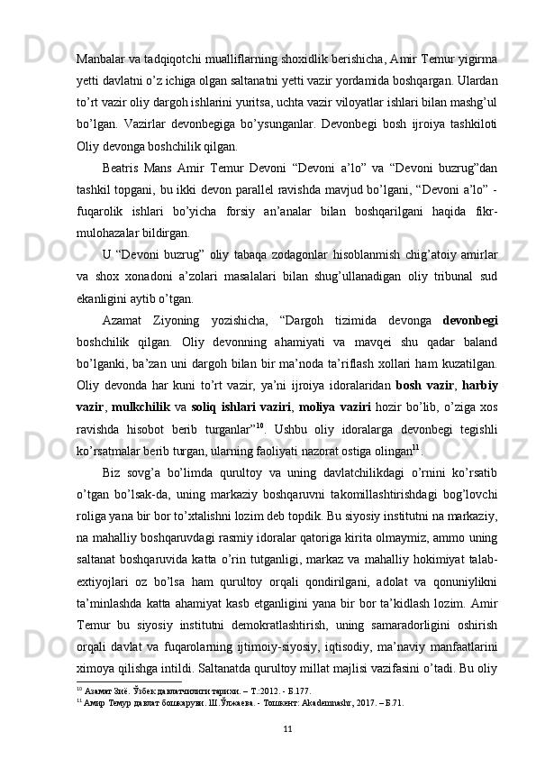 Manbalar va tadqiqotchi mualliflarning shoxidlik berishicha, Amir Temur yigirma
yetti davlatni o’z ichiga olgan saltanatni yetti vazir yordamida boshqargan. Ulardan
to’rt vazir oliy dargoh ishlarini yuritsa, uchta vazir viloyatlar ishlari bilan mashg’ul
bo’lgan.   Vazirlar   devonbegiga   bo’ysunganlar.   Devonbegi   bosh   ijroiya   tashkiloti
Oliy devonga boshchilik qilgan. 
Beatris   Mans   Amir   Temur   Devoni   “Devoni   a’lo”   va   “Devoni   buzrug”dan
tashkil  topgani, bu ikki  devon parallel  ravishda mavjud bo’lgani, “Devoni  a’lo” -
fuqarolik   ishlari   bo’yicha   forsiy   an’analar   bilan   boshqarilgani   haqida   fikr-
mulohazalar bildirgan. 
U   “Devoni   buzrug”   oliy   tabaqa   zodagonlar   hisoblanmish   chig’atoiy   amirlar
va   shox   xonadoni   a’zolari   masalalari   bilan   shug’ullanadigan   oliy   tribunal   sud
ekanligini aytib o’tgan. 
Azamat   Ziyoning   yozishicha,   “Dargoh   tizimida   devonga   devonbegi
boshchilik   qilgan.   Oliy   devonning   ahamiyati   va   mavqei   shu   qadar   baland
bo’lganki,   ba’zan   uni   dargoh   bilan   bir   ma’noda   ta’riflash   xollari   ham   kuzatilgan.
Oliy   devonda   har   kuni   to’rt   vazir,   ya’ni   ijroiya   idoralaridan   bosh   vazir ,   harbiy
vazir ,   mulkchilik   va   soliq   ishlari   vaziri ,   moliya   vaziri   hozir   bo’lib,   o’ziga   xos
ravishda   hisobot   berib   turganlar” 10
.   Ushbu   oliy   idoralarga   devonbegi   tegishli
ko’rsatmalar berib turgan, ularning faoliyati nazorat ostiga olingan 11
.
Biz   sovg’a   bo’limda   qurultoy   va   uning   davlatchilikdagi   o’rnini   ko’rsatib
o’tgan   bo’lsak-da,   uning   markaziy   boshqaruvni   takomillashtirishdagi   bog’lovchi
roliga yana bir bor to’xtalishni lozim deb topdik. Bu siyosiy institutni na markaziy,
na mahalliy boshqaruvdagi rasmiy idoralar qatoriga kirita olmaymiz, ammo uning
saltanat   boshqaruvida   katta   o’rin   tutganligi,   markaz   va   mahalliy   hokimiyat   talab-
extiyojlari   oz   bo’lsa   ham   qurultoy   orqali   qondirilgani,   adolat   va   qonuniylikni
ta’minlashda   katta  ahamiyat   kasb   etganligini   yana  bir   bor   ta’kidlash   lozim.   Amir
Temur   bu   siyosiy   institutni   demokratlashtirish,   uning   samaradorligini   oshirish
orqali   davlat   va   fuqarolarning   ijtimoiy-siyosiy,   iqtisodiy,   ma’naviy   manfaatlarini
ximoya qilishga intildi. Saltanatda qurultoy millat majlisi vazifasini o’tadi. Bu oliy
10
 Азамат Зиё. Ўзбек давлатчилиги тарихи. –  T .:2012. - Б.177.
11
  Амир Темур давлат бошкаруви. Ш.Ўлжаева. - Тошкент: Akademnashr, 2017. – Б.71.
11 