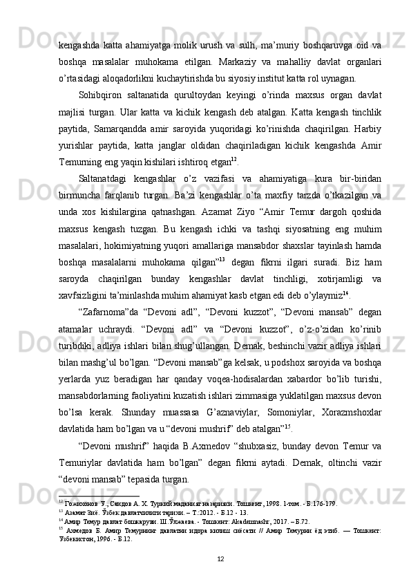 kengashda   katta   ahamiyatga   molik   urush   va   sulh,   ma’muriy   boshqaruvga   oid   va
boshqa   masalalar   muhokama   etilgan.   Markaziy   va   mahalliy   davlat   organlari
o’rtasidagi aloqadorlikni kuchaytirishda bu siyosiy institut katta rol uynagan.
Sohibqiron   saltanatida   qurultoydan   keyingi   o’rinda   maxsus   organ   davlat
majlisi   turgan.   Ular   katta   va   kichik   kengash   deb   atalgan.   Katta   kengash   tinchlik
paytida,   Samarqandda   amir   saroyida   yuqoridagi   ko’rinishda   chaqirilgan.   Harbiy
yurishlar   paytida,   katta   janglar   oldidan   chaqiriladigan   kichik   kengashda   Amir
Temurning eng yaqin kishilari ishtiroq etgan 12
. 
Saltanatdagi   kengashlar   o’z   vazifasi   va   ahamiyatiga   kura   bir-biridan
birmuncha   farqlanib   turgan.   Ba’zi   kengashlar   o’ta   maxfiy   tarzda   o’tkazilgan   va
unda   xos   kishilargina   qatnashgan.   Azamat   Ziyo   “Amir   Temur   dargoh   qoshida
maxsus   kengash   tuzgan.   Bu   kengash   ichki   va   tashqi   siyosatning   eng   muhim
masalalari, hokimiyatning yuqori  amallariga mansabdor  shaxslar  tayinlash  hamda
boshqa   masalalarni   muhokama   qilgan” 13
  degan   fikrni   ilgari   suradi.   Biz   ham
saroyda   chaqirilgan   bunday   kengashlar   davlat   tinchligi,   xotirjamligi   va
xavfsizligini ta’minlashda muhim ahamiyat kasb etgan edi deb o’ylaymiz 14
.
“Zafarnoma”da   “Devoni   adl”,   “Devoni   kuzzot”,   “Devoni   mansab”   degan
atamalar   uchraydi.   “Devoni   adl”   va   “Devoni   kuzzot”,   o’z-o’zidan   ko’rinib
turibdiki, adliya ishlari bilan shug’ullangan. Demak, beshinchi vazir adliya ishlari
bilan mashg’ul bo’lgan. “Devoni mansab”ga kelsak, u podshox saroyida va boshqa
yerlarda   yuz   beradigan   har   qanday   voqea-hodisalardan   xabardor   bo’lib   turishi,
mansabdorlarning faoliyatini kuzatish ishlari zimmasiga yuklatilgan maxsus devon
bo’lsa   kerak.   Shunday   muassasa   G’aznaviylar,   Somoniylar,   Xorazmshoxlar
davlatida ham bo’lgan va u “devoni mushrif” deb atalgan” 15
. 
“Devoni   mushrif”   haqida   B.Axmedov   “shubxasiz,   bunday   devon   Temur   va
Temuriylar   davlatida   ham   bo’lgan”   degan   fikrni   aytadi.   Demak,   oltinchi   vazir
“devoni mansab” tepasida turgan. 
12
 Гожихонов У., Саидов А. Х. Туркий маданият назарияси. Тошкент, 1998. 1-том. - Б.176-179.
13
 Азамат Зиё. Ўзбек давлатчилиги тарихи. –  T .:2012. - Б.12 - 13.
14
  Амир Темур давлат бошкаруви. Ш.Ўлжаева. - Тошкент: Akademnashr, 2017. – Б.72.
15
  Ахмедов   Б.   Амир   Темурнинг   давлатни   идора   килиш   сиёсати   //   Амир   Темурни   ёд   этиб.   —   Тошкент:
Узбекистон, 1996. - Б.12.
12 