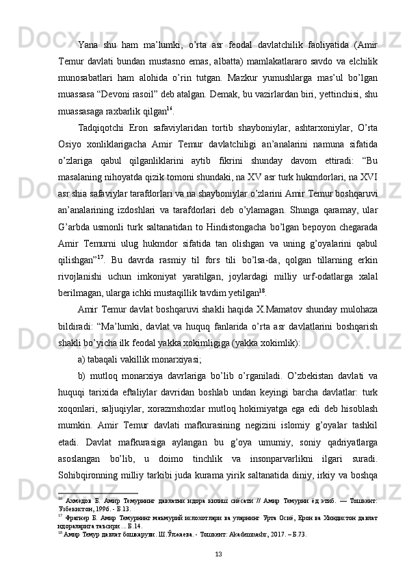 Yana   shu   ham   ma’lumki,   o’rta   asr   feodal   davlatchilik   faoliyatida   (Amir
Temur   davlati   bundan   mustasno   emas,   albatta)   mamlakatlararo   savdo   va   elchilik
munosabatlari   ham   alohida   o’rin   tutgan.   Mazkur   yumushlarga   mas’ul   bo’lgan
muassasa “Devoni rasoil” deb atalgan. Demak, bu vazirlardan biri, yettinchisi, shu
muassasaga raxbarlik qilgan 16
.
Tadqiqotchi   Eron   safaviylaridan   tortib   shayboniylar,   ashtarxoniylar,   O’rta
Osiyo   xonliklarigacha   Amir   Temur   davlatchiligi   an’analarini   namuna   sifatida
o’zlariga   qabul   qilganliklarini   aytib   fikrini   shunday   davom   ettiradi:   “Bu
masalaning nihoyatda qizik tomoni shundaki, na XV asr turk hukmdorlari, na XVI
asr shia safaviylar tarafdorlari va na shayboniylar o’zlarini Amir Temur boshqaruvi
an’analarining   izdoshlari   va   tarafdorlari   deb   o’ylamagan.   Shunga   qaramay,   ular
G’arbda   usmonli   turk   saltanatidan   to   Hindistongacha   bo’lgan   bepoyon   chegarada
Amir   Temurni   ulug   hukmdor   sifatida   tan   olishgan   va   uning   g’oyalarini   qabul
qilishgan” 17
.   Bu   davrda   rasmiy   til   fors   tili   bo’lsa-da,   qolgan   tillarning   erkin
rivojlanishi   uchun   imkoniyat   yaratilgan,   joylardagi   milliy   urf-odatlarga   xalal
berilmagan, ularga ichki mustaqillik tavdim yetilgan 18
. 
Amir Temur davlat boshqaruvi shakli haqida X.Mamatov shunday mulohaza
bildiradi:   “Ma’lumki,   davlat   va   huquq   fanlarida   o’rta   asr   davlatlarini   boshqarish
shakli bo’yicha ilk feodal yakka xokimligiga (yakka xokimlik): 
a) tabaqali vakillik monarxiyasi; 
b)   mutloq   monarxiya   davrlariga   bo’lib   o’rganiladi.   O’zbekistan   davlati   va
huquqi   tarixida   eftaliylar   davridan   boshlab   undan   keyingi   barcha   davlatlar:   turk
xoqonlari,   saljuqiylar,   xorazmshoxlar   mutloq   hokimiyatga   ega   edi   deb   hisoblash
mumkin.   Amir   Temur   davlati   mafkurasining   negizini   islomiy   g’oyalar   tashkil
etadi.   Davlat   mafkurasiga   aylangan   bu   g’oya   umumiy,   soniy   qadriyatlarga
asoslangan   bo’lib,   u   doimo   tinchlik   va   insonparvarlikni   ilgari   suradi.
Sohibqironning milliy tarkibi juda kurama yirik saltanatida diniy, irkiy va boshqa
16
  Ахмедов   Б.   Амир   Темурнинг   давлатни   идора   килиш   сиёсати   //   Амир   Темурни   ёд   этиб.   —   Тошкент:
Узбекистон, 1996. - Б.13.
17
  Фрагнер Б.  Амир Темурнинг маъмурий  ислохотлари  ва уларнинг Урта Осиё,  Ерон  ва  Хиндистон  давлат
идораларига таъсири ... Б.14.
18
  Амир Темур давлат бошкаруви. Ш.Ўлжаева. - Тошкент: Akademnashr, 2017. – Б.73.
13 