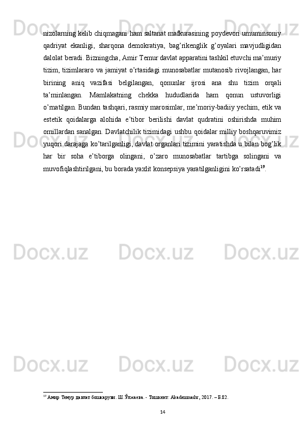 nizolarning kelib chiqmagani ham saltanat mafkurasining poydevori umuminsoniy
qadriyat   ekanligi,   sharqona   demokratiya,   bag’rikenglik   g’oyalari   mavjudligidan
dalolat beradi. Bizningcha, Amir Temur davlat apparatini tashkil etuvchi ma’muriy
tizim,  tizimlararo  va  jamiyat  o’rtasidagi   munosabatlar  mutanosib   rivojlangan,  har
birining   aniq   vazifasi   belgilangan,   qonunlar   ijrosi   ana   shu   tizim   orqali
ta’minlangan.   Mamlakatning   chekka   hududlarida   ham   qonun   ustuvorligi
o’rnatilgan. Bundan tashqari, rasmiy marosimlar, me’moriy-badiiy yechim, etik va
estetik   qoidalarga   alohida   e’tibor   berilishi   davlat   qudratini   oshirishda   muhim
omillardan sanalgan. Davlatchilik tizimidagi ushbu qoidalar milliy boshqaruvimiz
yuqori darajaga ko’tarilganligi, davlat organlari tizimini yaratishda u bilan bog’lik
har   bir   soha   e’tiborga   olingani,   o’zaro   munosabatlar   tartibga   solingani   va
muvofiqlashtirilgani, bu borada yaxlit konsepsiya yaratilganligini ko’rsatadi 19
.
19
  Амир Темур давлат бошкаруви. Ш.Ўлжаева. - Тошкент: Akademnashr, 2017. – Б.82.
14 