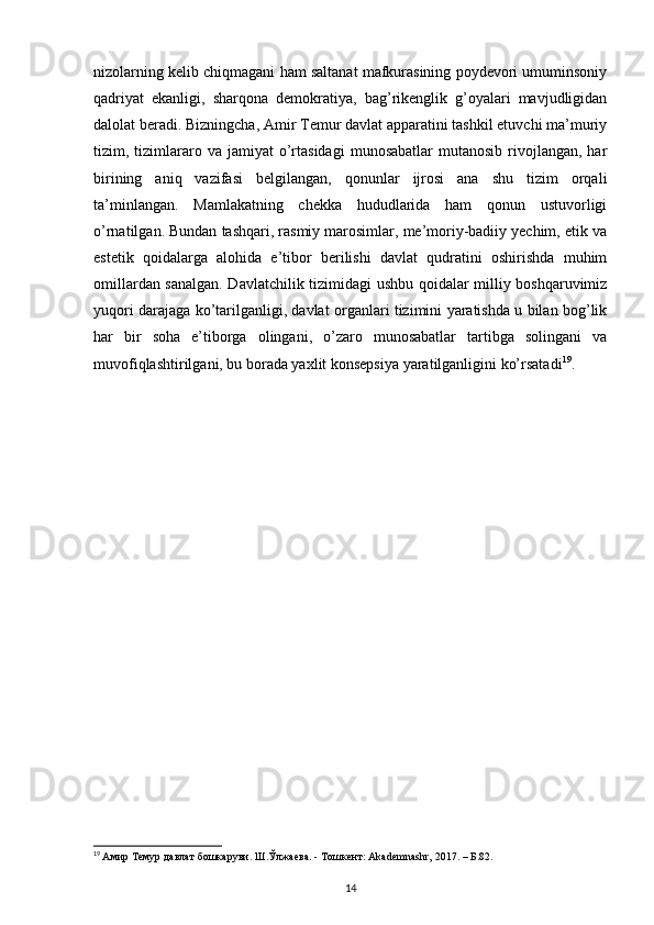 nizolarning kelib chiqmagani ham saltanat mafkurasining poydevori umuminsoniy
qadriyat   ekanligi,   sharqona   demokratiya,   bag’rikenglik   g’oyalari   mavjudligidan
dalolat beradi. Bizningcha, Amir Temur davlat apparatini tashkil etuvchi ma’muriy
tizim,  tizimlararo  va  jamiyat  o’rtasidagi   munosabatlar  mutanosib   rivojlangan,  har
birining   aniq   vazifasi   belgilangan,   qonunlar   ijrosi   ana   shu   tizim   orqali
ta’minlangan.   Mamlakatning   chekka   hududlarida   ham   qonun   ustuvorligi
o’rnatilgan. Bundan tashqari, rasmiy marosimlar, me’moriy-badiiy yechim, etik va
estetik   qoidalarga   alohida   e’tibor   berilishi   davlat   qudratini   oshirishda   muhim
omillardan sanalgan. Davlatchilik tizimidagi ushbu qoidalar milliy boshqaruvimiz
yuqori darajaga ko’tarilganligi, davlat organlari tizimini yaratishda u bilan bog’lik
har   bir   soha   e’tiborga   olingani,   o’zaro   munosabatlar   tartibga   solingani   va
muvofiqlashtirilgani, bu borada yaxlit konsepsiya yaratilganligini ko’rsatadi 19
.
19
  Амир Темур давлат бошкаруви. Ш.Ўлжаева. - Тошкент: Akademnashr, 2017. – Б.82.
14