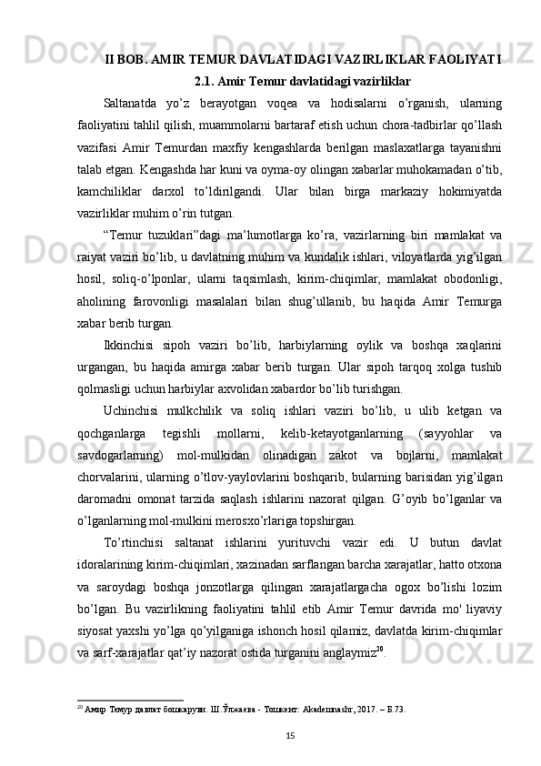 II BOB. AMIR  TEMUR DAVLATIDAGI VAZIRLIKLAR FAOLIYATI
2.1. Amir Temur davlatidagi vazirliklar
Saltanatda   yo’z   berayotgan   voqea   va   hodisalarni   o’rganish,   ularning
faoliyatini tahlil qilish, muammolarni bartaraf etish uchun chora-tadbirlar qo’llash
vazifasi   Amir   Temurdan   maxfiy   kengashlarda   berilgan   maslaxatlarga   tayanishni
talab etgan. Kengashda har kuni va oyma-oy olingan xabarlar muhokamadan o’tib,
kamchiliklar   darxol   to’ldirilgandi.   Ular   bilan   birga   markaziy   hokimiyatda
vazirliklar muhim o’rin tutgan. 
“Temur   tuzuklari”dagi   ma’lumotlarga   ko’ra,   vazirlarning   biri   mamlakat   va
raiyat vaziri bo’lib, u davlatning muhim va kundalik ishlari, viloyatlarda yig’ilgan
hosil,   soliq-o’lponlar,   ularni   taqsimlash,   kirim-chiqimlar,   mamlakat   obodonligi,
aholining   farovonligi   masalalari   bilan   shug’ullanib,   bu   haqida   Amir   Temurga
xabar berib turgan. 
Ikkinchisi   sipoh   vaziri   bo’lib,   harbiylarning   oylik   va   boshqa   xaqlarini
urgangan,   bu   haqida   amirga   xabar   berib   turgan.   Ular   sipoh   tarqoq   xolga   tushib
qolmasligi uchun harbiylar axvolidan xabardor bo’lib turishgan. 
Uchinchisi   mulkchilik   va   soliq   ishlari   vaziri   bo’lib,   u   ulib   ketgan   va
qochganlarga   tegishli   mollarni,   kelib-ketayotganlarning   (sayyohlar   va
savdogarlarning)   mol-mulkidan   olinadigan   zakot   va   bojlarni,   mamlakat
chorvalarini,  ularning  o’tlov-yaylovlarini  boshqarib,   bularning  barisidan  yig’ilgan
daromadni   omonat   tarzida   saqlash   ishlarini   nazorat   qilgan.   G’oyib   bo’lganlar   va
o’lganlarning mol-mulkini merosxo’rlariga topshirgan. 
To’rtinchisi   saltanat   ishlarini   yurituvchi   vazir   edi.   U   butun   davlat
idoralarining kirim-chiqimlari, xazinadan sarflangan barcha xarajatlar, hatto otxona
va   saroydagi   boshqa   jonzotlarga   qilingan   xarajatlargacha   ogox   bo’lishi   lozim
bo’lgan.   Bu   vazirlikning   faoliyatini   tahlil   etib   Amir   Temur   davrida   mo'   liyaviy
siyosat yaxshi yo’lga qo’yilganiga ishonch hosil qilamiz, davlatda kirim-chiqimlar
va sarf-xarajatlar qat’iy nazorat ostida turganini anglaymiz 20
.
20
  Амир Темур давлат бошкаруви. Ш.Ўлжаева - Тошкент: Akademnashr, 2017. – Б.73.
15 