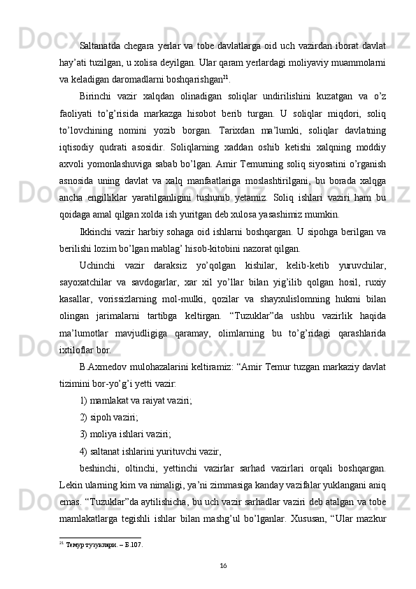Saltanatda   chegara   yerlar   va   tobe   davlatlarga   oid   uch   vazirdan   iborat   davlat
hay’ati tuzilgan, u xolisa deyilgan. Ular qaram yerlardagi moliyaviy muammolarni
va keladigan daromadlarni boshqarishgan 21
. 
Birinchi   vazir   xalqdan   olinadigan   soliqlar   undirilishini   kuzatgan   va   o’z
faoliyati   to’g’risida   markazga   hisobot   berib   turgan.   U   soliqlar   miqdori,   soliq
to’lovchining   nomini   yozib   borgan.   Tarixdan   ma’lumki,   soliqlar   davlatning
iqtisodiy   qudrati   asosidir.   Soliqlarning   xaddan   oshib   ketishi   xalqning   moddiy
axvoli yomonlashuviga sabab bo’lgan. Amir Temurning soliq siyosatini o’rganish
asnosida   uning   davlat   va   xalq   manfaatlariga   moslashtirilgani,   bu   borada   xalqga
ancha   engilliklar   yaratilganligini   tushunib   yetamiz.   Soliq   ishlari   vaziri   ham   bu
qoidaga amal qilgan xolda ish yuritgan deb xulosa yasashimiz mumkin. 
Ikkinchi  vazir  harbiy sohaga  oid ishlarni  boshqargan. U sipohga  berilgan va
berilishi lozim bo’lgan mablag’ hisob-kitobini nazorat qilgan. 
Uchinchi   vazir   daraksiz   yo’qolgan   kishilar,   kelib-ketib   yuruvchilar,
sayoxatchilar   va   savdogarlar,   xar   xil   yo’llar   bilan   yig’ilib   qolgan   hosil,   ruxiy
kasallar,   vorissizlarning   mol-mulki,   qozilar   va   shayxulislomning   hukmi   bilan
olingan   jarimalarni   tartibga   keltirgan.   “Tuzuklar”da   ushbu   vazirlik   haqida
ma’lumotlar   mavjudligiga   qaramay,   olimlarning   bu   to’g’ridagi   qarashlarida
ixtiloflar bor. 
B.Axmedov mulohazalarini keltiramiz: “Amir Temur tuzgan markaziy davlat
tizimini bor-yo’g’i yetti vazir: 
1) mamlakat va raiyat vaziri; 
2) sipoh vaziri; 
3) moliya ishlari vaziri; 
4) saltanat ishlarini yurituvchi vazir, 
beshinchi,   oltinchi,   yettinchi   vazirlar   sarhad   vazirlari   orqali   boshqargan.
Lekin ularning kim va nimaligi, ya’ni zimmasiga kanday vazifalar yuklangani aniq
emas. “Tuzuklar”da aytilishicha, bu uch vazir sarhadlar vaziri deb atalgan va tobe
mamlakatlarga   tegishli   ishlar   bilan   mashg’ul   bo’lganlar.   Xususan,   “Ular   mazkur
21
 Темур тузуклари. – Б.107.
16