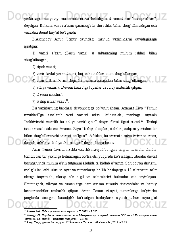 yerlardagi   moliyaviy   muammolarni   va   keladigan   daromadlarni   boshqarishsin”,
deyilgan. Balkim, vaziri a’zam qaramog’ida shu ishlar bilan shug’ullanadigan uch
vazirdan iborat hay’at bo’lgandir.
B.Axmedov   Amir   Temur   davridagi   mavjud   vazirliklarni   quyidagilarga
ajratgan: 
1)   vaziri   a’zam   (Bosh   vazir),   u   saltanatning   muhim   ishlari   bilan
shug’ullangan;
2) sipoh vaziri; 
3) vazir davlat yer-mulklari, boj, zakot ishlari bilan shug’ullangan; 
4) vazir saltanat kirim-chqimlari, xazina xarajatlari bilan shug’ullangan; 
5) adliya vaziri, u Devoni kuzzotga (qozilar devoni) raxbarlik qilgan; 
6) Devoni mushrif; 
7) tashqi ishlar vaziri 22
. 
Bu   vazirlarning   barchasi   devonbegiga   bo’ysunishgan.   Azamat   Ziyo   “Temur
tuzuklari”ga   asoslanib   yetti   vazirni   misol   keltirsa-da,   manbaga   suyanib
“sakkizinchi   vazirlik   bu   adliya   vazirligidir”   degan   fikrni   ilgari   suradi 23
.   Tashqi
ishlar masalasida  esa  Azamat  Ziyo “tashqi  aloqalar, elchilar, xalqaro yozishmalar
bilan shug’ullanuvchi  xizmat  bo’lgan 24
. Aftidan, bu xizmat  ijroiya tizimida emas,
dargoh tarkibida faoliyat ko’rsatgan” degan fikrga keladi. 
Amir Temur davrida nechta vazirlik mavjud bo’lgani haqida hozircha olimlar
tomonidan bir yakunga kelinmagan bo’lsa-da, yuqorida ko’rsatilgan idoralar davlat
boshqaruvida muhim o’rin tutganini alohida ta’kidlab o’tamiz. Sohibqiron davlatni
mo’g’ullar  kabi  ulus, viloyat  va tumanlarga bo’lib boshqargan. U saltanatini  to’rt
ulusga   taqsimlab,   ularga   o’z   o’gil   va   nabiralarini   hukmdor   etib   tayinlagan.
Shuningdek,   viloyat   va   tumanlarga   ham   asosan   temuriy   shaxzodalar   va   harbiy
lashkarboshilar   raxbarlik   qilgan.   Amir   Temur   viloyat,   tumanlarga   ko’pincha
janglarda   sinalgan,   baxodirlik   ko’rsatgan   harbiylarni   siylash   uchun   suyurg’ol
22
 Азамат Зиё. Ўзбек давлатчилиги тарихи. –  T .:2012. - Б.180.
23
 Ахмедов Б. Улугбек и политическая жизн Мавераннахра в первой половине Х V  века // Из истории эпохи
Улугбека. Сб. статей. - Ташкент: Фан, 1965. - С.5-56.
24
  Амир Темур давлат бошкаруви. Ш.Ўлжаева. - Тошкент:  Akademnashr , 2017. – Б.75.
17 