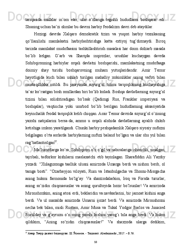 tariqasida   mulklar   in’om   etar,   ular   o’zlariga   tegishli   hududlarni   boshqarar   edi.
Shuning uchun ba’zi olimlar bu davrni harbiy feodalizm davri deb ataydilar. 
Hozirgi   davrda   Xalqaro   demokratik   tizim   va   yuqori   harbiy   texnikaning
qo’llanilishi   mamlakatni   harbiylashtirishga   katta   extiyoj   tug’dirmaydi.   Biroq
tarixda   mamlakat   mudofaasini   tashkillashtirish   masalasi   har   doim   dolzarb  masala
bo’lib   kelgan.   G’arb   va   Sharqda   inqirozlar,   urushlar   kuchaygan   davrda
Sohibqironning   harbiylar   orqali   davlatni   boshqarishi,   mamlakatning   mudofaaga
doimiy   shay   turishi   boshqaruvning   muham   yutuqlaridandir.   Amir   Temur
hayotligida   kuch   bilan   ushlab   turilgan   mahalliy   xokimliklar   uning   vafoti   bilan
mustaqillikka   intildi.   Bu   jarayonda   suyurg’ol   tizimi   tarqoqlikning   kuchayishiga
ta’sir ko’rsatgan bosh omillardan biri bo’lib koladi. Boshqa davlatlarning suyurg’ol
tizimi   bilan   solishtiradigan   bo’lsak   (Qadimgi   Rus,   Franklar   imperiyasi   va
boshqalar),   vaqtincha   yoki   umrbod   bo’lib   berilgan   hududlarning   aksariyatida
keyinchalik feodal tarqoqlik kelib chiqqan. Amir Temur davrida suyurg’ol o’zining
yaxshi   natijalarini   bersa-da,   ammo   u   orqali   alohida   davlatlarning   ajralib   chikib
ketishiga imkon yaratilgandi. Chunki harbiy peshqadamlik Xalqaro siyosiy nufuzni
belgilagan o’rta asrlarda harbiylarning nufuzi baland bo’lgan va ular shu yul bilan
rag’batlantirilgan 25
.
Ma’lumotlarga ko’ra, Sohibqiron o’z o’gil va nabiralariga ishonchli, sinalgan,
tajribali,   tadbirkor   kishilarni   maslaxatchi   etib   tayinlagan.   Sharafiddin   Ali   Yazdiy
yozadi:   “Xulaguxonga   taalluk   ulusni   amirzoda   Umarga   berdi   va   nishon   berib,   ol
tamga   bosti”.   “Ozarbayjon   viloyati,   Rum   va   Istanbulgacha   va   Shomu-Misrgacha
aning   hukmi   farmonida   bo’lg’ay.   Va   shaxzodalarkim,   Iroq   va   Forsda   tururlar,
aning   so’zidin   chiqmasunlar   va   aning   qurultoyida   hozir   bo’lsunlar!   Va   amirzoda
Mironshoxkim, aning atosi erdi, beklaridin va navkarlarini, bir jamoat kishini anga
berdi.   Va   ul   maxalda   amirzoda   Umarni   ijozat   berdi.   Va   amirzoda   Mironshoxni
necha   bek   bilan,   misli   Rustam,   Amir   Musa   va   Tukal   Yodgor   Barlos   va   Junaxed
Burulday   va   g’ayruxu   o’n   ming   yaxshi   kishini   yarog’i   bila   anga   berdi.   Va   hukm
qildikim,   “Aning   so’zidin   chiqmasunlar!”   Va   shaxzoda   ularga   dedikim,
25
  Амир Темур давлат бошкаруви. Ш.Ўлжаева. - Тошкент:  Akademnashr , 2017. – Б.76.
18 