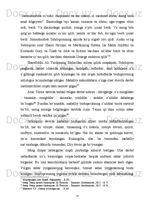 “Jaxonshoxbek   so’zidin   chiqmasun   va   xar   nekim,   ul   maslaxat   kursa,   aning   birla
amal   kilgaysen!”   Shaxzodaga   toju   kamar,   murassa   va   otkim,   egar-yugani   oltun
erdi,   berdi.   Va   shaxzodaga   quchub,   yuziga   o’pib,   ijozat   berdi.   Va   aning   bila
qolg’on   beklarga   nimalar   in’om   qilib,   yaxshi   so’zlar   deb,   ko’ngul   berib   ijozat
berdi.   Jaxonshoxbek   Sohibqironning   xajrida   ko’p   yiglab   zori   qildi.   Andin   so’ng
Sohibqiron   amir   Shayx   Ibroxim   va   Mardinning   Sultoni   Isa   Malik   Izziddin   va
Kustandil   Gurji   va   Tizak   va   Jolik   va   Bistom   barchani   xil’atlar   berib   va   oltun
kamarlar in’om qilib, barchani shaxzoda Umarga mulozim qildi” 26
.
Sharafiddin   Ali   Yazdiyning   fikrlaridan   xulosa   qilish   mumkinki,   Sohibqiron
janglarda,   davlat   ishlarida   toblangan,   sadoqatli,   tadbirkor,   olim   kishilarni   o’z
o’gillariga   maslaxatchi   qilib   tayinlagan   va   ular   orqali   hududlarda   boshqaruvning
xolisligini ta’minlashga intilgan. Mahalliy xokimliklarni o’ziga itoat etuvchi davlat
maslaxatchilari orqali ham nazorat qilgan 27
. 
Amir Temur davrida tashkil etilgan davlat nohiya - okruglarga, o’n mingliklar
-   tumanlar,   mingliklar   -   sazoralar,   yuzliklar   -   sadalar,   o’nliklar   dahalarga
bo’lingan 28
.   Bundan   ko’rinadiki,   mahalliy   boshqarishning   o’nliklar   tizimi   mavjud
bo’lib,   uning   asosiga   belgilangan   tartibda   Amir   Temur   qo’shini   uchun   askar
yetkazib berish vazifasi qo’yilgan 29
. 
Sohibqiron   davrida   mahalliy   boshqarish   ishlari   yaxshi   tashkillashtirilgan
bo’lib,   har   bir   viloyat,   shaxar,   tumanning   o’z   hokimi,   moliya   devoni,   qozisi,
muftiysi,   mutavallisi   va   muutasibi   bo’lgan.   Har   bir   shaxar   va   qishloqqa   kutvol,
ya’ni   komendant   tayinlangan.   Bizningcha,   ular,   bir   tomondan,   mahalliy
ma’murlarga, ikkinchi tomondan, Oliy devon ga bo’ysungan. 
Ming   chopar   xabargirlar   orqali   poytaxtga   axborot   berilgan.   Ular   davlat
sarhadlarida   yo’z   berayotgan   voqea-hodisalar   haqida   muttasil   xabar   yuborib
turganlar.   Bu   usul   kamchiliklarni   bartaraf   qilishda   muhim   ahamiyat   kasb   etgan.
Yolgon   xabar   yozganlarning   barmoqlari,   tuxmat   xabar   yozganlarning   boshi
kesilgan.   Sohibqironning   yigirma   yettita   davlatni   birlashtirgan   yirik   saltanatidagi
26
 Шарафиддин Али Яздий. Зафарнома ... Б.283.
27
  Амир Темур давлат бошкаруви. Ш.Ўлжаева. - Тошкент:  Akademnashr , 2017. – Б.77.
28
  Амир Темур давлат бошкаруви. Ш.Ўлжаева. - Тошкент: Akademnashr, 2017. – Б.76.
29
 Маматов Х.Т. «Темур тузуклари»да... - Б.105.
19 