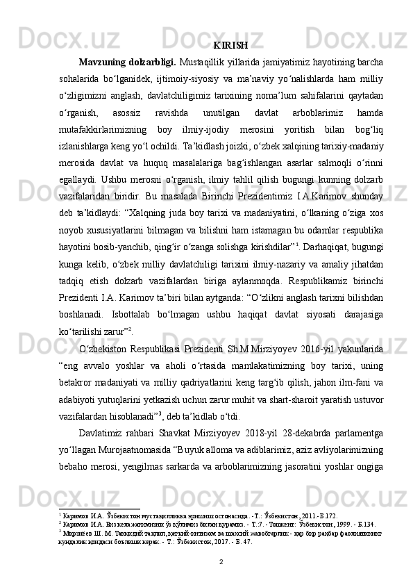 KIRISH
Mavzuning dolzarbligi.   Mustaqillik yillarida jamiyatimiz hayotining barcha
sohalarida   bo lganidek,   ijtimoiy-siyosiy   va   ma’naviy   yo nalishlarda   ham   milliyʻ ʻ
o zligimizni   anglash,   davlatchiligimiz   tarixining   noma’lum   sahifalarini   qaytadan	
ʻ
o rganish,   asossiz   ravishda   unutilgan   davlat   arboblarimiz   hamda
ʻ
mutafakkirlarimizning   boy   ilmiy-ijodiy   merosini   yoritish   bilan   bog liq	
ʻ
izlanishlarga keng yo l ochildi. Ta’kidlash joizki, o zbek xalqining tarixiy-madaniy	
ʻ ʻ
merosida   davlat   va   huquq   masalalariga   bag ishlangan   asarlar   salmoqli   o rinni	
ʻ ʻ
egallaydi.   Ushbu   merosni   o rganish,   ilmiy   tahlil   qilish   bugungi   kunning   dolzarb	
ʻ
vazifalaridan   biridir.   Bu   masalada   Birinchi   Prezidentimiz   I.A.Karimov   shunday
deb   ta’kidlaydi:   “Xalqning   juda   boy   tarixi   va   madaniyatini,   o lkaning   o ziga   xos	
ʻ ʻ
noyob xususiyatlarini  bilmagan va bilishni  ham  istamagan bu odamlar  respublika
hayotini bosib-yanchib, qing ir o zanga solishga kirishdilar”	
ʻ ʻ 1
. Darhaqiqat, bugungi
kunga   kelib,   o zbek   milliy   davlatchiligi   tarixini   ilmiy-nazariy   va   amaliy   jihatdan	
ʻ
tadqiq   etish   dolzarb   vazifalardan   biriga   aylanmoqda.   Respublikamiz   birinchi
Prezidenti I.A. Karimov ta’biri bilan aytganda: “O zlikni anglash tarixni bilishdan	
ʻ
boshlanadi.   Isbottalab   bo lmagan   ushbu   haqiqat   davlat   siyosati   darajasiga	
ʻ
ko tarilishi zarur”	
ʻ 2
.
O zbekiston   Respublikasi   Prezidenti   Sh.M.Mirziyoyev   2016-yil   yakunlarida	
ʻ
“eng   avvalo   yoshlar   va   aholi   o rtasida   mamlakatimizning   boy   tarixi,   uning	
ʻ
betakror  madaniyati  va milliy qadriyatlarini  keng targ ib qilish, jahon ilm-fani  va	
ʻ
adabiyoti yutuqlarini y е tkazish uchun zarur muhit va shart-sharoit yaratish ustuvor
vazifalardan hisoblanadi” 3
, deb ta’kidlab o tdi.	
ʻ
Davlatimiz   rahbari   Shavkat   Mirziyoyev   2018-yil   28-dekabrda   parlamentga
yo llagan Murojaatnomasida “Buyuk alloma va adiblarimiz, aziz avliyolarimizning	
ʻ
bebaho  merosi,  yеngilmas  sarkarda  va  arboblarimizning jasoratini   yoshlar   ongiga
1
 Каримов   И . А .  Ўзбекистон   мустақилликка   эришиш   остонасида . - Т .:  Ўзбекистон , 2011.- Б .172.
2
  Каримов   И . А .  Биз   келажагимизни   ўз   қўлимиз   билан   қурамиз . -  Т .:7. - Тошкент :  Ўзбекистон , 1999. -  Б .134.
3
  Мирзиёев   Ш .  М .  Танқидий   таҳлил ,  қатъий - интизом   ва   шахсий   жавобгарлик  -  ҳар   бир   раҳбар   фаолиятининг
кундалик   қоидаси   боълиши   керак . -  Т .: Ў збекистон , 2017. -  Б . 47.
2
