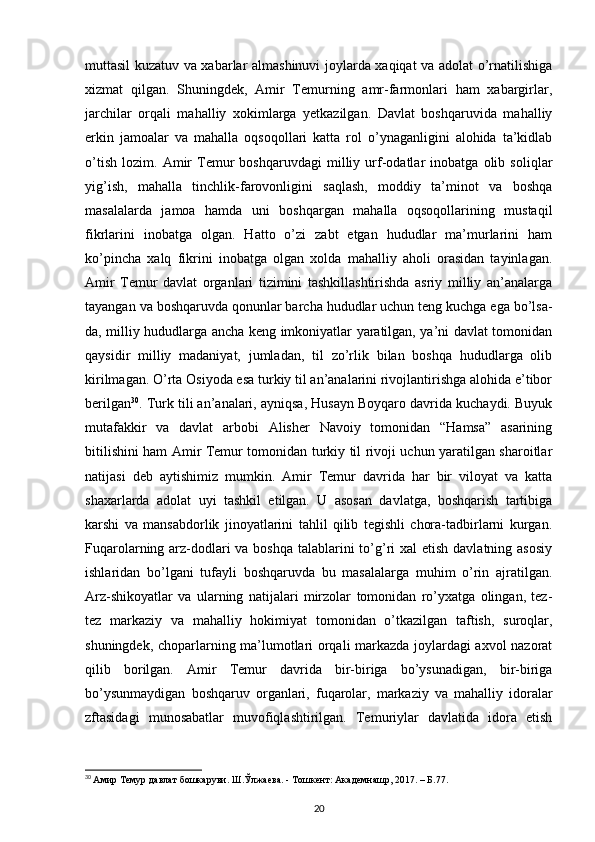 muttasil kuzatuv va xabarlar almashinuvi joylarda xaqiqat va adolat o’rnatilishiga
xizmat   qilgan.   Shuningdek,   Amir   Temurning   amr-farmonlari   ham   xabargirlar,
jarchilar   orqali   mahalliy   xokimlarga   yetkazilgan.   Davlat   boshqaruvida   mahalliy
erkin   jamoalar   va   mahalla   oqsoqollari   katta   rol   o’ynaganligini   alohida   ta’kidlab
o’tish   lozim.   Amir   Temur   boshqaruvdagi   milliy   urf-odatlar   inobatga   olib   soliqlar
yig’ish,   mahalla   tinchlik-farovonligini   saqlash,   moddiy   ta’minot   va   boshqa
masalalarda   jamoa   hamda   uni   boshqargan   mahalla   oqsoqollarining   mustaqil
fikrlarini   inobatga   olgan.   Hatto   o’zi   zabt   etgan   hududlar   ma’murlarini   ham
ko’pincha   xalq   fikrini   inobatga   olgan   xolda   mahalliy   aholi   orasidan   tayinlagan.
Amir   Temur   davlat   organlari   tizimini   tashkillashtirishda   asriy   milliy   an’analarga
tayangan va boshqaruvda qonunlar barcha hududlar uchun teng kuchga ega bo’lsa-
da, milliy hududlarga ancha keng imkoniyatlar yaratilgan, ya’ni davlat tomonidan
qaysidir   milliy   madaniyat,   jumladan,   til   zo’rlik   bilan   boshqa   hududlarga   olib
kirilmagan. O’rta Osiyoda esa turkiy til an’analarini rivojlantirishga alohida e’tibor
berilgan 30
. Turk tili an’analari, ayniqsa, Husayn Boyqaro davrida kuchaydi. Buyuk
mutafakkir   va   davlat   arbobi   Alisher   Navoiy   tomonidan   “Hamsa”   asarining
bitilishini ham Amir Temur tomonidan turkiy til rivoji uchun yaratilgan sharoitlar
natijasi   deb   aytishimiz   mumkin.   Amir   Temur   davrida   har   bir   viloyat   va   katta
shaxarlarda   adolat   uyi   tashkil   etilgan.   U   asosan   davlatga,   boshqarish   tartibiga
karshi   va   mansabdorlik   jinoyatlarini   tahlil   qilib   tegishli   chora-tadbirlarni   kurgan.
Fuqarolarning arz-dodlari va boshqa talablarini to’g’ri xal  etish davlatning asosiy
ishlaridan   bo’lgani   tufayli   boshqaruvda   bu   masalalarga   muhim   o’rin   ajratilgan.
Arz-shikoyatlar   va   ularning   natijalari   mirzolar   tomonidan   ro’yxatga   olingan,   tez-
tez   markaziy   va   mahalliy   hokimiyat   tomonidan   o’tkazilgan   taftish,   suroqlar,
shuningdek, choparlarning ma’lumotlari orqali markazda joylardagi axvol nazorat
qilib   borilgan.   Amir   Temur   davrida   bir-biriga   bo’ysunadigan,   bir-biriga
bo’ysunmaydigan   boshqaruv   organlari,   fuqarolar,   markaziy   va   mahalliy   idoralar
zftasidagi   munosabatlar   muvofiqlashtirilgan.   Temuriylar   davlatida   idora   etish
30
  Амир Темур давлат бошкаруви. Ш.Ўлжаева. - Тошкент: Академнашр, 2017. – Б.77.
20 