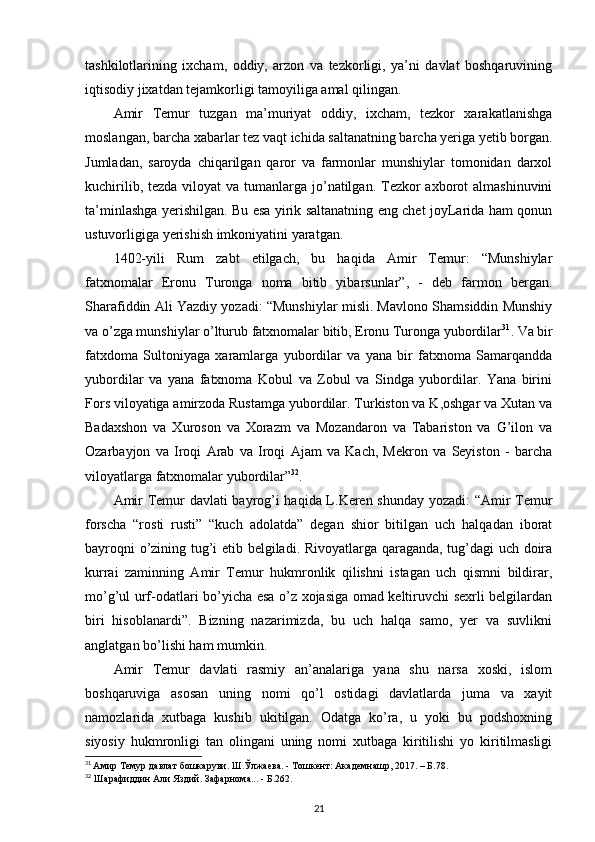 tashkilotlarining   ixcham,   oddiy,   arzon   va   tezkorligi,   ya’ni   davlat   boshqaruvining
iqtisodiy jixatdan tejamkorligi tamoyiliga amal qilingan. 
Amir   Temur   tuzgan   ma’muriyat   oddiy,   ixcham,   tezkor   xarakatlanishga
moslangan, barcha xabarlar tez vaqt ichida saltanatning barcha yeriga yetib borgan.
Jumladan,   saroyda   chiqarilgan   qaror   va   farmonlar   munshiylar   tomonidan   darxol
kuchirilib, tezda  viloyat  va tumanlarga  jo’natilgan. Tezkor  axborot  almashinuvini
ta’minlashga yerishilgan. Bu esa yirik saltanatning eng chet joyLarida ham qonun
ustuvorligiga yerishish imkoniyatini yaratgan. 
1402-yili   Rum   zabt   etilgach,   bu   haqida   Amir   Temur:   “Munshiylar
fatxnomalar   Eronu   Turonga   noma   bitib   yibarsunlar”,   -   deb   farmon   bergan.
Sharafiddin Ali Yazdiy yozadi: “Munshiylar misli. Mavlono Shamsiddin Munshiy
va o’zga munshiylar o’lturub fatxnomalar bitib, Eronu Turonga yubordilar 31
. Va bir
fatxdoma   Sultoniyaga   xaramlarga   yubordilar   va   yana   bir   fatxnoma   Samarqandda
yubordilar   va   yana   fatxnoma   Kobul   va   Zobul   va   Sindga   yubordilar.   Yana   birini
Fors viloyatiga amirzoda Rustamga yubordilar. Turkiston va K,oshgar va Xutan va
Badaxshon   va   Xuroson   va   Xorazm   va   Mozandaron   va   Tabariston   va   G’ilon   va
Ozarbayjon   va   Iroqi   Arab   va   Iroqi   Ajam   va   Kach,   Mekron   va   Seyiston   -   barcha
viloyatlarga fatxnomalar yubordilar” 32
. 
Amir Temur davlati  bayrog’i haqida L.Keren shunday yozadi: “Amir Temur
forscha   “rosti   rusti”   “kuch   adolatda”   degan   shior   bitilgan   uch   halqadan   iborat
bayroqni o’zining tug’i etib belgiladi. Rivoyatlarga qaraganda, tug’dagi  uch doira
kurrai   zaminning   Amir   Temur   hukmronlik   qilishni   istagan   uch   qismni   bildirar,
mo’g’ul urf-odatlari bo’yicha esa o’z xojasiga omad keltiruvchi sexrli belgilardan
biri   hisoblanardi”.   Bizning   nazarimizda,   bu   uch   halqa   samo,   yer   va   suvlikni
anglatgan bo’lishi ham mumkin. 
Amir   Temur   davlati   rasmiy   an’analariga   yana   shu   narsa   xoski,   islom
boshqaruviga   asosan   uning   nomi   qo’l   ostidagi   davlatlarda   juma   va   xayit
namozlarida   xutbaga   kushib   ukitilgan.   Odatga   ko’ra,   u   yoki   bu   podshoxning
siyosiy   hukmronligi   tan   olingani   uning   nomi   xutbaga   kiritilishi   yo   kiritilmasligi
31
  Амир Темур давлат бошкаруви. Ш.Ўлжаева. - Тошкент: Академнашр, 2017. – Б.78.
32
 Шарафиддин Али Яздий. Зафарнома... - Б.262.
21 