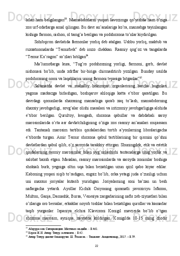 bilan   ham   belgilangan 33
.   Mansabdorlarni   yuqori   lavozimga   qo’yishda   ham   o’ziga
xos urf-odatlarga amal qilingan. Bu davr an’analariga ko’ra, mansabga tayinlangan
kishiga farmon, nishon, ol tamg’a berilgan va podshoxona to’nlar kiydirilgan. 
Sohibqiron davlatida farmonlar  yorliq deb atalgan. Ushbu  yorliq, maktub va
ruxsatnomalarda   “Temurbek”   deb   imzo   chekkan.   Rasmiy   qog’oz   va   tangalarda
“Temur Ko’ragon” so’zlari bitilgan 34
. 
Ma’lumotlarga   kura,   “Tug’ro   podshoxning   yorligi,   farmoni,   gerb,   davlat
nishonasi   bo’lib,   unda   xdrflar   bir-biriga   chirmashtirib   yozilgan.   Bunday   usulda
podshoxning nomi va laqablarini uning farmoni tepasiga bitganlar” 35
.
Saltanatda   davlat   va   mahalliy   hokimiyat   organlarining   barcha   buginlari
yagona   markazga   birlashgan,   boshqaruv   ahloqiga   katta   e’tibor   qaratilgan.   Bu
davrdagi   qonunlarda   shaxsning   mansabiga   qarab   xaq   to’lash,   mansabdorning
shaxsiy javobgarligi, sovg’alar olishi masalasi va intizomiy javobgarligiga alohida
e’tibor   berilgan.   Qurultoy,   kengash,   shoxona   qabullar   va   dabdabali   saroy
marosimlarida   o’rta   asr   davlatchiligining   o’ziga   xos   rasmiy   an’analari   mujassam
edi.   Tantanali   marosim   tartibiu   qoidalaridan   tortib   a’yonlarning   liboslarigacha
e’tiborda   turgan.   Amir   Temur   shoxona   qabul   tartiblarining   bir   qismini   qo’shni
davlatlardan qabul qilib, o’z saroyida tarakkiy ettirgan. Shuningdek, etik va estetik
qoidalarning   rasmiy   marosimlar   bilan   uyg’unlashishi   tantanalarga   ulug’vorlik   va
salobat   baxsh  etgan.  Masalan,   rasmiy marosimlarda  va saroyda  xonimlar  boshiga
shokiali   burk,   yegniga   oltin   uqa   bilan   bezatilgan   uzun   qizil   qabo   kiyar   edilar.
Kaboning yoqasi  siqib to’radigan, engsiz bo’lib, orka yetagi juda o’zunligi uchun
uni   maxsus   joriyalar   kutarib   yurishgan.   Joriyalarning   soni   ba’zan   un   besh
nafargacha   yetardi.   Ayollar   Kichik   Osiyoning   qimmatli   javoxiriyu   Isfaxon,
Multon, Ganja, Damashk, Bursa, Venesiya zargarlarining nafis zeb-ziynatlari bilan
o’zlariga oro bersalar, erkaklar noyob toshlar bilan bezatilgan qurollar va kamarlar
taqib   yurganlar.   Ispaniya   elchisi   Klavixoni   Konigil   mavzeida   bo’lib   o’tgan
shoxona   marosim,   ayniqsa,   xayratda   koldirgan.   Konigilda   10-15   ming   chodir
33
 Абдурраззок Самаркандии. Матлаъи саъдайн. - Б.461.
34
 Керен Ж.И. Амир Темур салтанати. - Б.42. 
35
 Амир Темур давлат бошкаруви. Ш.Ўлжаева. - Тошкент: Академнашр, 2017. – Б.79.
22