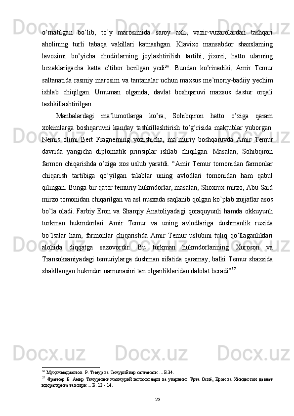 o’rnatilgan   bo’lib,   to’y   marosimida   saroy   axli,   vazir-vuzarolardan   tashqari
aholining   turli   tabaqa   vakillari   katnashgan.   Klavixo   mansabdor   shaxslarning
lavozimi   bo’yicha   chodirlarning   joylashtirilish   tartibi,   jixozi,   hatto   ularning
bezaklarigacha   katta   e’tibor   berilgan   yedi 36
.   Bundan   ko’rinadiki,   Amir   Temur
saltanatida   rasmiy   marosim   va  tantanalar   uchun  maxsus  me’moriy-badiiy  yechim
ishlab   chiqilgan.   Umuman   olganda,   davlat   boshqaruvi   maxsus   dastur   orqali
tashkillashtirilgan.
Manbalardagi   ma’lumotlarga   ko’ra,   Sohibqiron   hatto   o’ziga   qaram
xokimlarga   boshqaruvni   kanday   tashkillashtirish   to’g’risida   maktublar   yuborgan.
Nemis   olimi   Bert   Fragnerning   yozishicha,   ma’muriy   boshqaruvda   Amir   Temur
davrida   yangicha   diplomatik   prinsiplar   ishlab   chiqilgan.   Masalan,   Sohibqiron
farmon   chiqarishda   o’ziga   xos   uslub   yaratdi.   “Amir   Temur   tomonidan   farmonlar
chiqarish   tartibiga   qo’yilgan   talablar   uning   avlodlari   tomonidan   ham   qabul
qilingan. Bunga bir qator temuriy hukmdorlar, masalan, Shoxrux mirzo, Abu Said
mirzo tomonidan chiqarilgan va asl nusxada saqlanib qolgan ko’plab xujjatlar asos
bo’la   oladi.   Farbiy   Eron   va   Sharqiy   Anatoliyadagi   qoraquyunli   hamda   okkuyunli
turkman   hukmdorlari   Amir   Temur   va   uning   avlodlariga   dushmanlik   ruxida
bo’lsalar   ham,   farmonlar   chiqarishda   Amir   Temur   uslubini   tuliq   qo’llaganliklari
alohida   diqqatga   sazovordir.   Bu   turkman   hukmdorlarining   Xuroson   va
Transoksaniyadagi  temuriylarga dushman sifatida qaramay, balki Temur shaxsida
shakllangan hukmdor namunasini tan olganliklaridan dalolat beradi” 37
.
36
 Муҳаммаджонов. Р. Темур ва Темурийлар салтанати ... Б.34.
37
  Фрагнер Б.  Амир Темурнинг маъмурий  ислохотлари  ва уларнинг Урта Осиё,  Ерон  ва  Хиндистон  давлат
идораларига таъсири ... Б. 13 - 14.
23 