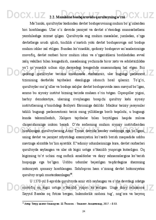 2.2.  Mamlakat boshqaruvida qurultoyning o’rni  
Ma’lumki, qurultoylar kadimdan davlat boshqaruvining muhim bo’g’inlaridan
biri   hisoblangan.   Ular   o’z   davrida   jamiyat   va   davlat   o’rtasidagi   munosabatlarni
yaxshilashga   xizmat   qilgan.   Qurultoyda   eng   muhim   masalalar,   jumladan,   o’zga
davlatlarga   urush   qilish,   tinchlik   o’rnatish   yoki   davlat   boshqaruviga   oid   boshqa
muhim ishlar xal etilgan. Bundan ko’rinadiki, qadimiy boshqaruv an’analarimizga
muvofiq,   davlat   raxbari   biror   muhim   ishni   va   o’zgarishlarni   boshlashdan   avval
xalq vakillari bilan kengashish, masalaning yechimida biror xato va adolatsizlikka
yo’l   qo’ymaslik   uchun   oliy   darajadagi   kengashda   muammolarni   hal   etgan.   Biz
qadimgi   qurultoylar   tarixini   mushoxada   etarkanmiz,   ular   bugungi   parlament
tizimining   dastlabki   tajribalari   ekanligiga   ishonch   hosil   qilamiz.   To’g’ri,
qurultoylar mo’g’ullar va boshqa xalqlar davlat boshqaruvida xam mavjud bo’lgan,
ammo   bu   siyosiy   institut   bizning   tarixda   muham   o’rin   tutgan.   Oqsoqollar   yigini,
harbiy   demokratiya,   ularning   rivojlangan   bosqichi   qurultoy   kabi   siyosiy
institutlarning   o’tmishdagi   faoliyati   fikrimizga   dalildir.   Mazkur   tarixiy   jarayonlar
tahlili   bugungi   parlamentimiz   tarixi   ming   yilliklarga   borib   taqalishi,   u   bugungi
kunda   takomillashib,   Xalqaro   tajribalar   bilan   boyitilgani   haqida   xulosa
chiqarishimizga   imkon   beradi.   O’rta   asrlarning   muhim   siyosiy   institutlaridan
hisoblangan qurultoylarning Amir Temur davrida kanday makomga ega bo’lgani,
uning davlat va jamiyat  xdyotidagi axamiyatini  ko’rsatib berish maqsadida ushbu
mavzuga aloxdda bo’lim ajratdik. K^adimiy udumlarimizga kura, davlat raxbarlari
qurultoyda   saylangan   va   ular   ok   kigiz   ustiga   o’tkazilib   yuqoriga   kutarilgan.   Oq
kigizning   to’rt   uchini   eng   nufuzli   amaldorlar   va   diniy   rahnamolargina   ko’tarish
huquqiga   ega   bo’lgan.   Ushbu   udumlar   bajarilgan   taqdirdagina   shaxsning
xokimiyati   qonuniy   hisoblangan.   Sohibqiron   ham   o’zining   davlat   hokimiyatini
qurultoy orqali mustaxkamlagan 38
. 
U 1370-yil 8-aprelda qurultoyda amir etib saylangan va o’sha davrdagi odatga
muvofiq   oq   kigiz   ustiga   o’tkazilib   yuqori   ko’tarilgan.   Unga   diniy   rahnamosi
Sayyid   Baraka   oq   fotixa   bergan,   hukmdorlik   nishoni   tug’,   nog’ora   va   bayroq
38
  Амир Темур давлат бошкаруви. Ш.Ўлжаева. - Тошкент: Академнашр, 2017. – Б.83.
24 