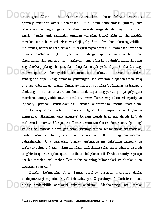 topshirgan.   O’sha   kundan   e’tiboran   Amir   Temur   butun   Movarounnaxrning
qonuniy   hukmdori   amiri   hisoblangan.   Amir   Temur   saltanatidagi   qurultoy   oliy
tabaqa vakillarining kengashi edi. Mantiqan olib qaraganda, shunday bo’lishi ham
kerak.   Negaki   yirik   saltanatda   ommani   yig’ishni   tashkillashtirish,   shuningdek,
masalani   tartib   bilan   xal   qilishning   iloji   yo’q.   Shu   tufayli   hududlarning   vakillari
ma’murlar, harbiy boshliqlar va olimlar qurultoyda qatnashib, mamlakat hayotidan
boxabar   bo’lishgan.   Qurultoyda   qabul   qilingan   qarorlar   asosida   farmonlar
chiqarilgan,   ular   zudlik   bilan   munshiylar   tomonidan   ko’paytirilib,   mamlakatning
eng   chekka   joylarigacha   jarchilar,   choparlar   orqali   yetkazilgan.   O’sha   davrdagi
muhim   qaror   va   farmoyishlar,   bir   tomondan,   ma’murlar,   ikkinchi   tomondan,
xabargirlar   orqali   keng   ommaga   yetkazilgan.   Bo’layotgan   o’zgarishlardan   xalq
ommasi   xabarsiz   qolmagan.   Ommaviy   axborot   vositalari   bo’lmagan   va   transport
cheklangan o’rta asrlarda axborot kommunikatsiyasining yaxshi  yo’lga qo’yilgani
mamlakat   taraqqiyotida   muhim   omil   edi.   Amir   Temurning   saltanatni   siyosiy   va
iqtisodiy   jixatdan   mustaxkamlash,   davlat   ahamiyatiga   molik   masalalarni
muhokama qilish hamda tadbiru choralar belgilab olish maqsadida qurultoylar va
kengashlar   utkazishga   katta   ahamiyat   bergani   haqida   tarix   saxifalarida   ko’plab
ma’lumotlar mavjud. Ularga kura, Temur tomonidan Qarshi, Samarqand, Qorabog’
va   boshqa   joylarda   o’tkazilgan   qator   qurultoy   hamda   kengashlarda   shaxzodalar,
davlat   ma’murlari,   harbiy   boshliqlar,   ulamolar   va   mulkdor   zodagonlar   vakillari
qatnashganlar.   Oliy   darajadagi   bunday   yig’inlarda   mamlakatning   iqtisodiy   va
harbiy axvoliga oid eng muhim masalalar muhokama etilar, zarur ishlarni bajarish
to’g’risida  qarorlar   qabul   qilinib,  tadbirlar  belgilanar   edi. Davlat  ahamiyatiga  ega
har   bir   masalani   xal   etishda   Temur   shu   sohaning   bilimdonlari   va   olimlar   bilan
maslaxatlashar edi 39
.
Bundan   ko’rinadiki,   Amir   Temur   qurultoy   qaroriga   tayanishni   davlat
boshqaruvidagi eng adolatli yo’l deb tushungan. U qurultoyni faollashtirish orqali
turkiy   davlatchilik   asoslarini   takomillashtirgan.   Manbalardagi   ma’lumotlar
39
 Амир Темур давлат бошкаруви. Ш.Ўлжаева. - Тошкент: Академнашр, 2017. – Б.84.
25 