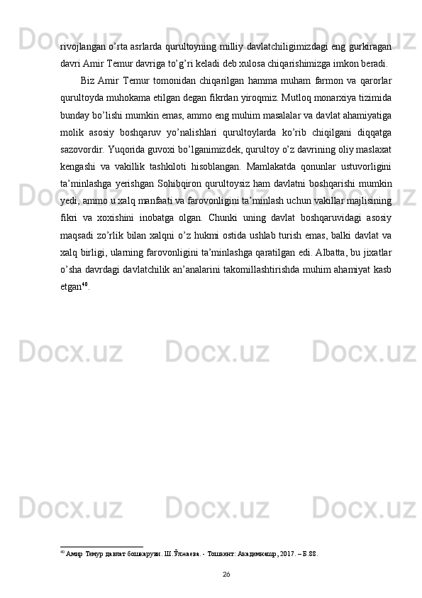 rivojlangan o’rta asrlarda qurultoyning milliy davlatchiligimizdagi eng gurkiragan
davri Amir Temur davriga to’g’ri keladi deb xulosa chiqarishimizga imkon beradi.
Biz   Amir   Temur   tomonidan   chiqarilgan   hamma   muham   farmon   va   qarorlar
qurultoyda muhokama etilgan degan fikrdan yiroqmiz. Mutloq monarxiya tizimida
bunday bo’lishi mumkin emas, ammo eng muhim masalalar va davlat ahamiyatiga
molik   asosiy   boshqaruv   yo’nalishlari   qurultoylarda   ko’rib   chiqilgani   diqqatga
sazovordir. Yuqorida guvoxi bo’lganimizdek, qurultoy o’z davrining oliy maslaxat
kengashi   va   vakillik   tashkiloti   hisoblangan.   Mamlakatda   qonunlar   ustuvorligini
ta’minlashga   yerishgan   Sohibqiron  qurultoysiz   ham   davlatni   boshqarishi   mumkin
yedi, ammo u xalq manfaati va farovonligini ta’minlash uchun vakillar majlisining
fikri   va   xoxishini   inobatga   olgan.   Chunki   uning   davlat   boshqaruvidagi   asosiy
maqsadi zo’rlik bilan xalqni o’z hukmi ostida ushlab turish emas, balki davlat  va
xalq birligi, ularning farovonligini ta’minlashga qaratilgan edi. Albatta, bu jixatlar
o’sha davrdagi davlatchilik an’analarini takomillashtirishda muhim ahamiyat kasb
etgan 40
.
40
  Амир Темур давлат бошкаруви. Ш.Ўлжаева. - Тошкент: Академнашр, 2017. – Б.88.
26 