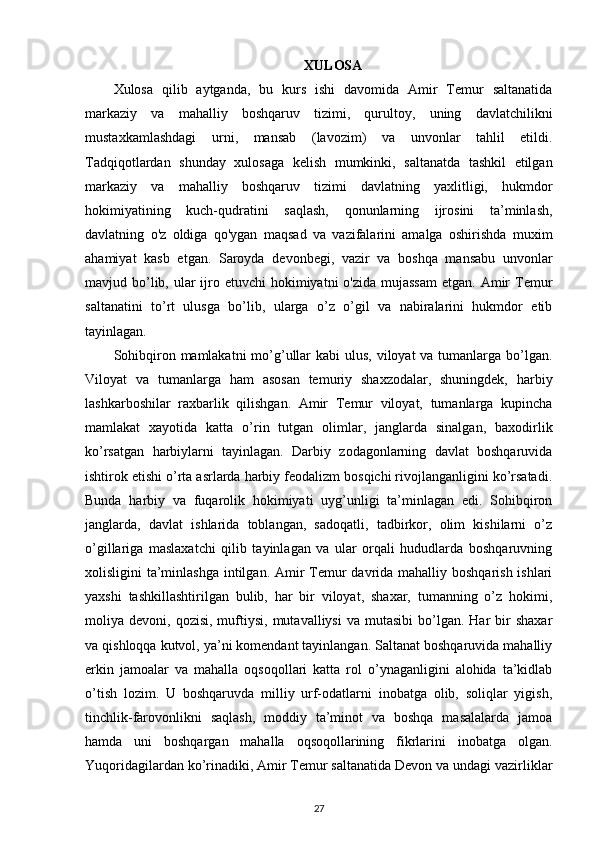 XULOSA
Xulosa   qilib   aytganda,   bu   kurs   ishi   davomida   Amir   Temur   saltanatida
markaziy   va   mahalliy   boshqaruv   tizimi,   qurultoy,   uning   davlatchilikni
mustaxkamlashdagi   urni,   mansab   (lavozim)   va   unvonlar   tahlil   etildi.
Tadqiqotlardan   shunday   xulosaga   kelish   mumkinki,   saltanatda   tashkil   etilgan
markaziy   va   mahalliy   boshqaruv   tizimi   davlatning   yaxlitligi,   hukmdor
hokimiyatining   kuch-qudratini   saqlash,   qonunlarning   ijrosini   ta’minlash,
davlatning   o'z   oldiga   qo'ygan   maqsad   va   vazifalarini   amalga   oshirishda   muxim
ahamiyat   kasb   etgan.   Saroyda   devonbegi,   vazir   va   boshqa   mansabu   unvonlar
mavjud bo’lib, ular  ijro etuvchi  hokimiyatni  o'zida  mujassam  etgan. Amir  Temur
saltanatini   to’rt   ulusga   bo’lib,   ularga   o’z   o’gil   va   nabiralarini   hukmdor   etib
tayinlagan.
Sohibqiron mamlakatni  mo’g’ullar kabi  ulus, viloyat va tumanlarga bo’lgan.
Viloyat   va   tumanlarga   ham   asosan   temuriy   shaxzodalar,   shuningdek,   harbiy
lashkarboshilar   raxbarlik   qilishgan.   Amir   Temur   viloyat,   tumanlarga   kupincha
mamlakat   xayotida   katta   o’rin   tutgan   olimlar,   janglarda   sinalgan,   baxodirlik
ko’rsatgan   harbiylarni   tayinlagan.   Darbiy   zodagonlarning   davlat   boshqaruvida
ishtirok etishi o’rta asrlarda harbiy feodalizm bosqichi rivojlanganligini ko’rsatadi.
Bunda   harbiy   va   fuqarolik   hokimiyati   uyg’unligi   ta’minlagan   edi.   Sohibqiron
janglarda,   davlat   ishlarida   toblangan,   sadoqatli,   tadbirkor,   olim   kishilarni   o’z
o’gillariga   maslaxatchi   qilib   tayinlagan   va   ular   orqali   hududlarda   boshqaruvning
xolisligini ta’minlashga intilgan. Amir Temur davrida mahalliy boshqarish ishlari
yaxshi   tashkillashtirilgan   bulib,   har   bir   viloyat,   shaxar,   tumanning   o’z   hokimi,
moliya  devoni,  qozisi,  muftiysi,  mutavalliysi  va   mutasibi   bo’lgan.   Har  bir   shaxar
va qishloqqa kutvol, ya’ni komendant tayinlangan. Saltanat boshqaruvida mahalliy
erkin   jamoalar   va   mahalla   oqsoqollari   katta   rol   o’ynaganligini   alohida   ta’kidlab
o’tish   lozim.   U   boshqaruvda   milliy   urf-odatlarni   inobatga   olib,   soliqlar   yigish,
tinchlik-farovonlikni   saqlash,   moddiy   ta’minot   va   boshqa   masalalarda   jamoa
hamda   uni   boshqargan   mahalla   oqsoqollarining   fikrlarini   inobatga   olgan.
Yuqoridagilardan ko’rinadiki, Amir Temur saltanatida Devon va undagi vazirliklar
27 