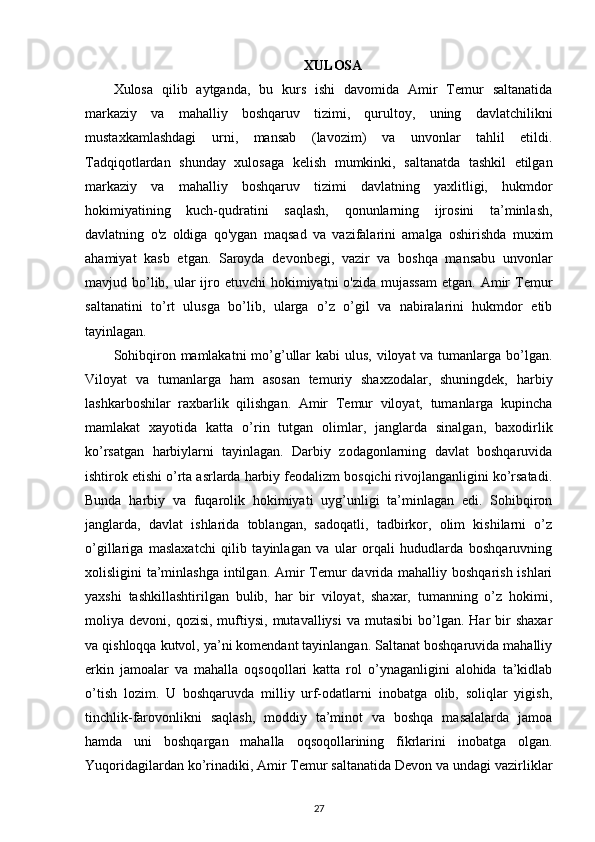XULOSA
Xulosa   qilib   aytganda,   bu   kurs   ishi   davomida   Amir   Temur   saltanatida
markaziy   va   mahalliy   boshqaruv   tizimi,   qurultoy,   uning   davlatchilikni
mustaxkamlashdagi   urni,   mansab   (lavozim)   va   unvonlar   tahlil   etildi.
Tadqiqotlardan   shunday   xulosaga   kelish   mumkinki,   saltanatda   tashkil   etilgan
markaziy   va   mahalliy   boshqaruv   tizimi   davlatning   yaxlitligi,   hukmdor
hokimiyatining   kuch-qudratini   saqlash,   qonunlarning   ijrosini   ta’minlash,
davlatning   o'z   oldiga   qo'ygan   maqsad   va   vazifalarini   amalga   oshirishda   muxim
ahamiyat   kasb   etgan.   Saroyda   devonbegi,   vazir   va   boshqa   mansabu   unvonlar
mavjud bo’lib, ular  ijro etuvchi  hokimiyatni  o'zida  mujassam  etgan. Amir  Temur
saltanatini   to’rt   ulusga   bo’lib,   ularga   o’z   o’gil   va   nabiralarini   hukmdor   etib
tayinlagan.
Sohibqiron mamlakatni  mo’g’ullar kabi  ulus, viloyat va tumanlarga bo’lgan.
Viloyat   va   tumanlarga   ham   asosan   temuriy   shaxzodalar,   shuningdek,   harbiy
lashkarboshilar   raxbarlik   qilishgan.   Amir   Temur   viloyat,   tumanlarga   kupincha
mamlakat   xayotida   katta   o’rin   tutgan   olimlar,   janglarda   sinalgan,   baxodirlik
ko’rsatgan   harbiylarni   tayinlagan.   Darbiy   zodagonlarning   davlat   boshqaruvida
ishtirok etishi o’rta asrlarda harbiy feodalizm bosqichi rivojlanganligini ko’rsatadi.
Bunda   harbiy   va   fuqarolik   hokimiyati   uyg’unligi   ta’minlagan   edi.   Sohibqiron
janglarda,   davlat   ishlarida   toblangan,   sadoqatli,   tadbirkor,   olim   kishilarni   o’z
o’gillariga   maslaxatchi   qilib   tayinlagan   va   ular   orqali   hududlarda   boshqaruvning
xolisligini ta’minlashga intilgan. Amir Temur davrida mahalliy boshqarish ishlari
yaxshi   tashkillashtirilgan   bulib,   har   bir   viloyat,   shaxar,   tumanning   o’z   hokimi,
moliya  devoni,  qozisi,  muftiysi,  mutavalliysi  va   mutasibi   bo’lgan.   Har  bir   shaxar
va qishloqqa kutvol, ya’ni komendant tayinlangan. Saltanat boshqaruvida mahalliy
erkin   jamoalar   va   mahalla   oqsoqollari   katta   rol   o’ynaganligini   alohida   ta’kidlab
o’tish   lozim.   U   boshqaruvda   milliy   urf-odatlarni   inobatga   olib,   soliqlar   yigish,
tinchlik-farovonlikni   saqlash,   moddiy   ta’minot   va   boshqa   masalalarda   jamoa
hamda   uni   boshqargan   mahalla   oqsoqollarining   fikrlarini   inobatga   olgan.
Yuqoridagilardan ko’rinadiki, Amir Temur saltanatida Devon va undagi vazirliklar
27
