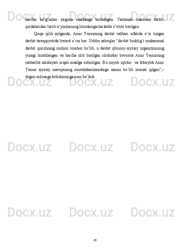 barcha   bo’g’inlari   yagona   markazga   birlashgan.   Tantanali   marosim   tartib-
qoidalaridan tortib a’yonlarning liboslarigacha katta e’tibor berilgan.
Qisqa   qilib   aytganda,   Amir   Temurning   davlat   rahbari   sifatida   o’zi   tuzgan
davlat taraqqiyotida bemisl o’rni bor. Ushbu saboqlar “davlat boshlig’i mukammal
davlat   qurishning   muhim   vositasi   bo’lib,   u   davlat   ijtimoiy-siyosiy   organizmining
yuragi   hisoblangan   va   barcha   olib   borilgan   islohotlar   bevosita   Amir   Temurning
rahbarlik salohiyati orqali amalga oshirilgan. Bu noyob iqtidor   va fidoiylik Amir
Temur   siyosiy   mavqeining   mustahkamlanishiga   zamin   bo’lib   xizmat   qilgan”,–
degan xulosaga kelishimizga asos bo’ladi.
28 