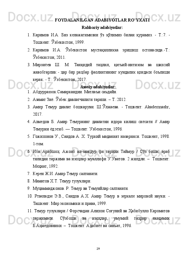 FOYDALANILGAN ADABIYOTLAR RO’YXATI
Rahbariy adabiyotlar:
1. Каримов   И . А .   Биз   келажагимизни   ўз   қўлимиз   билан   қурамиз .   -   Т .:7.   -
Тошкент :  Ўзбекистон , 1999.
2. Каримов   И . А .   Ўзбекистон   мустақилликка   эришиш   остонасида .- Т .:
Ўзбекистон , 2011.
3. Мирзиёев   Ш .   М .   Танқидий   таҳлил ,   қатъий - интизом   ва   шахсий
жавобгарлик   -   ҳар   бир   раҳбар   фаолиятининг   кундалик   қоидаси   боълиши
керак . -  Т .: Ў збекистон , 2017.
Asosiy adabiyotlar:
1. Абдурраззок   Самаркандии .  Матлаъи   саъдайн .
2. Азамат Зиё. Ўзбек давлатчилиги тарихи. –  T .:2012.
3. Амир   Темур   давлат   бошкаруви.   Ш.Ўлжаева.   -   Тошкент:   Akademnashr,
2017.
4. Ахмедов   Б.   Амир   Темурнинг   давлатни   идора   килиш   сиёсати   //   Амир
Темурни ёд этиб. — Тошкент: Узбекистон, 1996.
5. Гожихонов У., Саидов А. Х. Туркий маданият назарияси. Тошкент, 1998.
1-том.
6. Ибн   Арабшоҳ.   Ажоиб   ал–мақдур   фи   тарихи   Таймур   /   Сўз   боши,   араб
тилидан таржима ва изоҳлар муаллифи У.Уватов. 2 жилдли. –   Тошкент:
Меҳнат, 1992.  
7. Керен Ж.И. Амир Темур салтанати.
8. Маматов Х.Т. Темур тузуклари.
9. Муҳаммаджонов. Р. Темур ва Темуийлар салтанати.
10.   Ртвеладзе   Э.В.,   Саидов   А.Х.   Амир   Темур   в   зеркале   мировой   науки.   -
Ташкент: Мир экономики и права, 1999.
11.  Темур тузуклари / Форсчадан Алихон Соғуний ва Ҳабибулло Кароматов
таржимаси.   Сўзбоши   ва   изоҳлар,   умумий   таҳрир   академик
Б.Аҳмедовники. –  Тошкент: Адабиёт ва санъат, 1996. 
29 