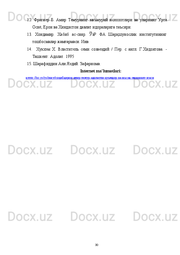 12.   Фрагнер   Б.   Амир   Темурнинг   маъмурий   ислохотлари   ва   уларнинг   Урта
Осиё, Ерон ва Хиндистон давлат идораларига таъсири.
13.   Хондамир.   Хабиб   ас-сияр.   ЎзР   ФА   Шарқшунослик   институтининг
тошбосмалар жамғармаси. Инв.
14.     Хукхэм   X.   Властитель   семи   созвездий   /   Пер.   с   англ.   Г.Хидоятова.   -
Ташкент: Адолат. 1995
15.   Шарафиддин Али Яздий. Зафарнома.
Internet ma’lumotlari:
ҳттпс    ://    хс    .   уз    /   уз    /   пост    /   соҳибқирон    -   амир    -   темур    -   адолатли    -   ҳукмдор    -   ва    -   юксак    -   манавият    -   эгаси   
30 