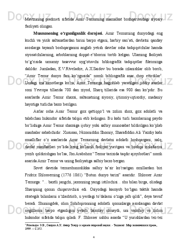 Mavzuning   predmeti   sifatida   Amir   Temurning   mamalkat   boshqaruvidagi   siyosiy
faoliyati olingan.
Muammoning   o rganilganlik   darajasi.  ʻ Amir   Temurning   dunyodagi   eng
kuchli   va   yirik   saltanatlardan   birini   barpo   etgani,   harbiy   san’ati,   davlatni   qanday
asoslarga   tayanib   boshqarganini   anglab   yеtish   davrlar   osha   tadqiqotchilar   hamda
siyosatchilarning,   arboblarning   diqqat-e’tiborini   tortib   kelgan.   Ularning   faoliyati
to g risida   umumiy   tasavvur   uyg otuvchi   bibliografik   tadqiqotlar   fikrimizga	
ʻ ʻ ʻ
dalildir.   Jumladan,   E.V.Rtveladze,   A.X.Saidov   bu   borada   izlanishlar   olib   borib,
“Amir   Temur   dunyo   fani   ko zgusida”   nomli   bibliografik   asar   chop   ettirdilar	
ʻ 5
.
Undagi   ma’lumotlarga   ko ra,   Amir   Temurga   bagishlab   yaratilgan   jiddiy   asarlar	
ʻ
soni   Yevropa   tillarida   700   dan   ziyod,   Sharq   tillarida   esa   900   dan   ko pdir.   Bu	
ʻ
asarlarda   Amir   Temur   shaxsi,   saltanatning   siyosiy,   ijtimoiy-iqtisodiy,   madaniy
hayotiga turlicha baxo berilgan.
Asrlar   osha   Amir   Temur   gox   qattiqqo l   va   zolim   shox,   gox   adolatli   va	
ʻ
talabchan   hukmdor   sifatida   talqin   etib   kelingan.   Bu   kabi   turli   baxolarning   paydo
bo lishiga Amir Temur  shaxsiga  ijobiy yoki salbiy munosabat  bildirilgan ko plab	
ʻ ʻ
manbalar sababchidir. Xususan, Nizomiddin Shomiy, Sharafiddin Ali Yazdiy kabi
mualliflar   o z   asarlarida   Amir   Temurning   davlatni   adolatli   boshqargani,   xalq,	
ʻ
davlat   manfaatlari   yo lida   keng   ko’lamli   faoliyat   yuritgani   va   boshqa   xislatlarini	
ʻ
yozib qoldirishgan bo lsa, Ibn Arabshox “Temur tarixida taqdir ajoyibotlari” nomli
ʻ
asarida Amir Temur va uning faoliyatiga salbiy baxo bergan. 
Sovet   davrida   temurshunoslikka   salbiy   ta’sir   ko rsatgan   omillardan   biri	
ʻ
Fridrix   Shlosserning   (1776   1861)   “Butun   dunyo   tarixi”   asaridir.   Shlosser   Amir
Temurga: “... baxtli jangchi, jaxonning yangi istilochisi... shu bilan birga, olisdagi
Sharqning   qonun   chiqaruvchisi   edi.   Osiyodagi   kamyob   bo lgan   taktik   hamda	
ʻ
strategik bilimlarni o zlashtirib, u yеrdagi to’dalarni o ziga jalb qildi”, deya tavsif	
ʻ ʻ
beradi.   Shuningdek,   olim   Sohibqironning   adolatli   qonunlarga   asoslangan   davlat
negizlarini   barpo   etganligini   yеtarli   baxolay   olmaydi,   uni   vaxshiy   va   zolim
hukmdor   sifatida   talqin   qiladi.   F.   Shlosser   ushbu   asarda   “U   yurishlardan   tez-tez
5
  Ртвеладзе Э.В., Саидов А.Х. Амир Темур в зеркале мировой науки. - Ташкент: Мир экономики и права, 
1999. –  C .352.
4 