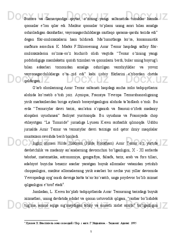 Buxoro   va   Samarqandga   qaytar,   o zining   yangi   saltanatida   tuzuklar   hamdaʻ
qonunlar   e’lon   qilar   edi.   Mazkur   qonunlar   to’plami   uning   amri   bilan   amalga
oshiriladigan daxshatlar, vayronagarchiliklarga mutlaqo qarama-qarshi tarzda edi”
degan   fikr-muloxazalarni   ham   bildiradi.   Ma’lumotlarga   ko ra,   kommunistik	
ʻ
mafkura   asoschisi   K.   Marks   F.Shlosserning   Amir   Temur   haqidagi   salbiy   fikr-
muloxazalarini   so’zma-so’z   kuchirib   olish   vaqtida   “Temur   o zining   yangi	
ʻ
podsholigiga mamlakatni qurish tizimlari va qonunlarni berdi, bular uning buyrug’i
bilan   askarlari   tomonidan   amalga   oshirilgan   vaxshiyliklar   va   yovuz
vayronagarchiliklarga   o ta   zid   edi”   kabi   ijobiy   fikrlarini   e’tibordan   chetda	
ʻ
qoldirgan. 
G arb   olimlarining  Amir   Temur   saltanati   haqidagi   ancha   xolis   tadqiqotlarini	
ʻ
alohida   ko’rsatib   o tish   joiz.   Ayniqsa,   Fransiya   Yevropa   Temurshunosligining	
ʻ
yirik   markazlaridan   biriga   aylanib   borayotganligini   alohida   ta’kidlash   o rinli.   Bu	
ʻ
еrda   “Temuriylar   davri   tarixi,   san’atini   o’rganish   va   fransuz-o zbek   madaniy	
ʻ
aloqalari   uyushmasi”   faoliyat   yuritmoqda.   Bu   uyushma   va   Fransiyada   chop
etilayotgan   “La   Timuride”   jurnaliga   Lyusen   Keren   raxbarlik   qilmoqda.   Ushbu
jurnalda   Amir   Temur   va   temuriylar   davri   tarixiga   oid   qator   ilmiy   maqolalar
muntazam ravishda berib boriladi.
Ingliz   olimasi   Hilda   Xukxem   (Hilda   Hookham)   Amir   Temur   o’z   yurtida
davlatchilik   va   madaniy   an’analarning   davomchisi   bo’lganligini,   X   -   XI   asrlarda
tabobat,   matematika,   astronomiya,   geografiya,   falsafa,   tarix,   arab   va   fors   tillari,
adabiyot   buyicha   benazir   asarlar   yaratgan   buyuk   allomalar   vatanidan   yetishib
chiqqanligini,   mazkur   allomalarning   yirik   asarlari   bir   necha   yuz   yillar   davomida
Yevropadagi uyg’onish davriga katta ta’sir ko’rsatib, unga poydevor bo’lib xizmat
qilganligini e’tirof etadi 6
.
Jumladan, L. Keren ko plab tadqiqotlarida Amir  Temurning tarixdagi  buyuk	
ʻ
xizmatlari, uning davlatida adolat va qonun ustuvorlik qilgani, “raxbar bo’lishdek
tug’ma,   ammo   aqlga   sig maydigan   tabiiy   va   sinoatli   xislat   soxibi”   bo lganligini	
ʻ ʻ
6
  Хукхэм X. Властитель семи созвездий / Пер. с англ. Г.Хидоятова. - Ташкент: Адолат. 1995
5 