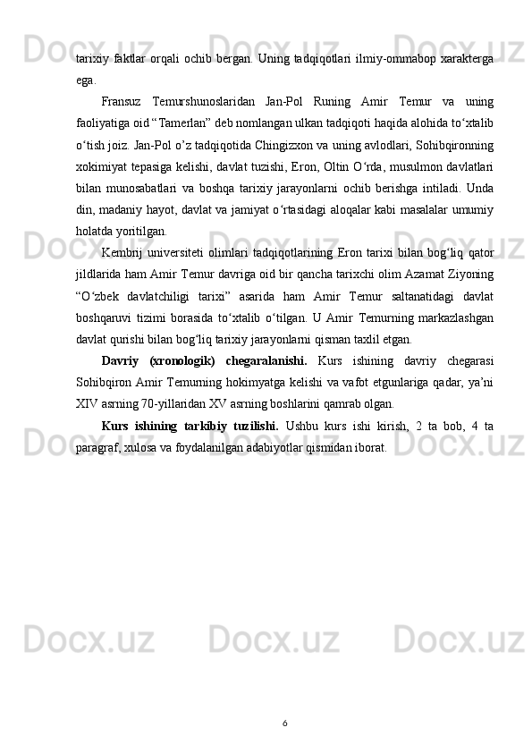 tarixiy   faktlar   orqali   ochib  bergan.   Uning  tadqiqotlari   ilmiy-ommabop   xarakterga
ega. 
Fransuz   Temurshunoslaridan   Jan-Pol   Runing   Amir   Temur   va   uning
faoliyatiga oid “Tamerlan” deb nomlangan ulkan tadqiqoti haqida alohida to xtalibʻ
o tish joiz. Jan-Pol o’z tadqiqotida Chingizxon va uning avlodlari, Sohibqironning	
ʻ
xokimiyat tepasiga kelishi, davlat tuzishi, Eron, Oltin O rda, musulmon davlatlari	
ʻ
bilan   munosabatlari   va   boshqa   tarixiy   jarayonlarni   ochib   berishga   intiladi.   Unda
din, madaniy hayot, davlat va jamiyat o rtasidagi aloqalar kabi masalalar umumiy	
ʻ
holatda yoritilgan. 
Kembrij   universiteti   olimlari   tadqiqotlarining   Eron   tarixi   bilan   bog liq   qator	
ʻ
jildlarida ham Amir Temur davriga oid bir qancha tarixchi olim Azamat Ziyoning
“O zbek   davlatchiligi   tarixi”   asarida   ham   Amir   Temur   saltanatidagi   davlat	
ʻ
boshqaruvi   tizimi   borasida   to xtalib   o tilgan.   U   Amir   Temurning   markazlashgan	
ʻ ʻ
davlat qurishi bilan bog liq tarixiy jarayonlarni qisman taxlil etgan.	
ʻ
Davriy   (xronologik)   chegaralanishi.   Kurs   ishining   davriy   chegarasi
Sohibqiron Amir Temurning hokimyatga kelishi va vafot etgunlariga qadar, ya’ni
XIV asrning 70-yillaridan XV asrning boshlarini qamrab olgan.
Kurs   ishining   tarkibiy   tuzilishi.   Ushbu   kurs   ishi   kirish,   2   ta   bob,   4   ta
paragraf, xulosa va foydalanilgan adabiyotlar qismidan iborat.
6 