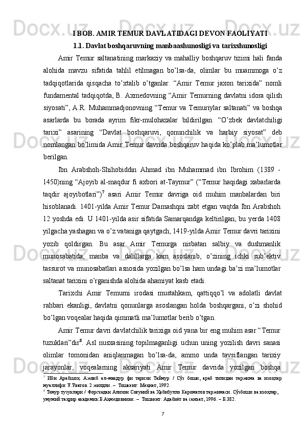 I  BOB .  AMIR  TEMUR DAVLATIDAGI DEVON FAOLIYATI
1.1.  Davlat boshqaruvning manbaashunosligi va tarixshunosligi
Amir  Temur  saltanatining  markaziy va mahalliy boshqaruv tizimi  hali  fanda
alohida   mavzu   sifatida   tahlil   etilmagan   bo’lsa-da,   olimlar   bu   muammoga   o’z
tadqiqotlarida   qisqacha   to’xtalib   o’tganlar.   “Amir   Temur   jaxon   tarixida”   nomli
fundamental  tadqiqotda, B. Axmedovning “Amir  Temurning davlatni  idora qilish
siyosati”, A.R. Muhammadjonovning “Temur va Temuriylar saltanati” va boshqa
asarlarda   bu   borada   ayrim   fikr-mulohazalar   bildirilgan.   “O’zbek   davlatchiligi
tarixi”   asarining   “Davlat   boshqaruvi,   qonunchilik   va   harbiy   siyosat”   deb
nomlangan bo’limida Amir Temur davrida boshqaruv haqida ko’plab ma’lumotlar
berilgan.
Ibn   Arabshoh-Shihobiddin   Ahmad   ibn   Muhammad   ibn   Ibrohim   (1389   -
1450)ning  “Ajoyib  al-maqdur   fi  axbori   at-Taymur”  (“Temur   haqidagi   xabarlarda
taqdir   ajoyibotlari”) 7
  asari   Amir   Temur   davriga   oid   muhim   manbalardan   biri
hisoblanadi. 1401-yilda Amir Temur Damashqni zabt etgan vaqtda Ibn Arabshoh
12 yoshda edi. U 1401-yilda asir sifatida Samarqandga keltirilgan, bu yerda 1408
yilgacha yashagan va o’z vataniga qaytgach, 1419-yilda Amir Temur davri tarixini
yozib   qoldirgan.   Bu   asar   Amir   Temurga   nisbatan   salbiy   va   dushmanlik
munosabatida,   manba   va   dalillarga   kam   asoslanib,   o’zining   ichki   sub’ektiv
tassurot va munosabatlari asnosida yozilgan bo’lsa ham undagi ba’zi ma’lumotlar
saltanat tarixini o’rganishda alohida ahamiyat kasb etadi. 
Tarixchi   Amir   Temurni   irodasi   mustahkam,   qattiqqo’l   va   adolatli   davlat
rahbari   ekanligi,   davlatni   qonunlarga   asoslangan   holda   boshqargani,   o’zi   shohid
bo’lgan voqealar haqida qimmatli ma’lumotlar berib o’tgan.
Amir Temur davri davlatchilik tarixiga oid yana bir eng muhim asar “Temur
tuzuklari”dir 8
.   Asl   nusxasining   topilmaganligi   uchun   uning   yozilish   davri   sanasi
olimlar   tomonidan   aniqlanmagan   bo’lsa-da,   ammo   unda   tavsiflangan   tarixiy
jarayonlar,   voqealarning   aksariyati   Amir   Temur   davrida   yozilgan   boshqa
7
  Ибн   Арабшоҳ.   Ажоиб   ал–мақдур   фи   тарихи   Таймур   /   Сўз   боши,   араб   тилидан   таржима   ва   изоҳлар
муаллифи У.Уватов. 2 жилдли. –  Тошкент: Меҳнат, 1992.  
8
 Темур тузуклари / Форсчадан Алихон Соғуний ва Ҳабибулло Кароматов таржимаси. Сўзбоши ва изоҳлар, 
умумий таҳрир академик Б.Аҳмедовники. –  Тошкент: Адабиёт ва санъат, 1996. – Б.382. 
7 