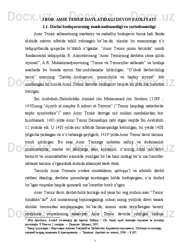 I  BOB .  AMIR  TEMUR DAVLATIDAGI DEVON FAOLIYATI
1.1.  Davlat boshqaruvning manbaashunosligi va tarixshunosligi
Amir  Temur  saltanatining  markaziy va mahalliy boshqaruv tizimi  hali  fanda
alohida   mavzu   sifatida   tahlil   etilmagan   bo’lsa-da,   olimlar   bu   muammoga   o’z
tadqiqotlarida   qisqacha   to’xtalib   o’tganlar.   “Amir   Temur   jaxon   tarixida”   nomli
fundamental  tadqiqotda, B. Axmedovning “Amir  Temurning davlatni  idora qilish
siyosati”, A.R. Muhammadjonovning “Temur va Temuriylar saltanati” va boshqa
asarlarda   bu   borada   ayrim   fikr-mulohazalar   bildirilgan.   “O’zbek   davlatchiligi
tarixi”   asarining   “Davlat   boshqaruvi,   qonunchilik   va   harbiy   siyosat”   deb
nomlangan bo’limida Amir Temur davrida boshqaruv haqida ko’plab ma’lumotlar
berilgan.
Ibn   Arabshoh-Shihobiddin   Ahmad   ibn   Muhammad   ibn   Ibrohim   (1389   -
1450)ning  “Ajoyib  al-maqdur   fi  axbori   at-Taymur”  (“Temur   haqidagi   xabarlarda
taqdir   ajoyibotlari”) 7
  asari   Amir   Temur   davriga   oid   muhim   manbalardan   biri
hisoblanadi. 1401-yilda Amir Temur Damashqni zabt etgan vaqtda Ibn Arabshoh
12 yoshda edi. U 1401-yilda asir sifatida Samarqandga keltirilgan, bu yerda 1408
yilgacha yashagan va o’z vataniga qaytgach, 1419-yilda Amir Temur davri tarixini
yozib   qoldirgan.   Bu   asar   Amir   Temurga   nisbatan   salbiy   va   dushmanlik
munosabatida,   manba   va   dalillarga   kam   asoslanib,   o’zining   ichki   sub’ektiv
tassurot va munosabatlari asnosida yozilgan bo’lsa ham undagi ba’zi ma’lumotlar
saltanat tarixini o’rganishda alohida ahamiyat kasb etadi. 
Tarixchi   Amir   Temurni   irodasi   mustahkam,   qattiqqo’l   va   adolatli   davlat
rahbari   ekanligi,   davlatni   qonunlarga   asoslangan   holda   boshqargani,   o’zi   shohid
bo’lgan voqealar haqida qimmatli ma’lumotlar berib o’tgan.
Amir Temur davri davlatchilik tarixiga oid yana bir eng muhim asar “Temur
tuzuklari”dir 8
.   Asl   nusxasining   topilmaganligi   uchun   uning   yozilish   davri   sanasi
olimlar   tomonidan   aniqlanmagan   bo’lsa-da,   ammo   unda   tavsiflangan   tarixiy
jarayonlar,   voqealarning   aksariyati   Amir   Temur   davrida   yozilgan   boshqa
7
  Ибн   Арабшоҳ.   Ажоиб   ал–мақдур   фи   тарихи   Таймур   /   Сўз   боши,   араб   тилидан   таржима   ва   изоҳлар
муаллифи У.Уватов. 2 жилдли. –  Тошкент: Меҳнат, 1992.  
8
 Темур тузуклари / Форсчадан Алихон Соғуний ва Ҳабибулло Кароматов таржимаси. Сўзбоши ва изоҳлар, 
умумий таҳрир академик Б.Аҳмедовники. –  Тошкент: Адабиёт ва санъат, 1996. – Б.382. 
7