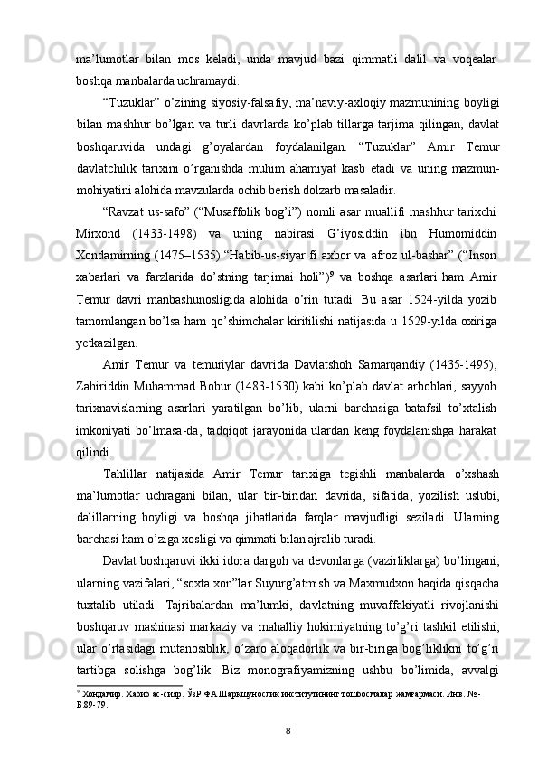 ma’lumotlar   bilan   mos   keladi,   unda   mavjud   bazi   qimmatli   dalil   va   voqealar
boshqa manbalarda uchramaydi. 
“Tuzuklar” o’zining siyosiy-falsafiy, ma’naviy-axloqiy mazmunining boyligi
bilan   mashhur   bo’lgan   va   turli   davrlarda   ko’plab   tillarga   tarjima   qilingan,   davlat
boshqaruvida   undagi   g’oyalardan   foydalanilgan.   “Tuzuklar”   Amir   Temur
davlatchilik   tarixini   o’rganishda   muhim   ahamiyat   kasb   etadi   va   uning   mazmun-
mohiyatini alohida mavzularda ochib berish dolzarb masaladir.
“Ravzat   us-safo”   (“Musaffolik   bog’i”)   nomli   asar   muallifi   mashhur   tarixchi
Mirxond   (1433-1498)   va   uning   nabirasi   G’iyosiddin   ibn   Humomiddin
Xondamirning (1475–1535)  “Habib-us-siyar  fi  axbor  va afroz  ul-bashar”  (“Inson
xabarlari   va   farzlarida   do’stning   tarjimai   holi”) 9
  va   boshqa   asarlari  
ham   Amir
Temur   davri   manbashunosligida   alohida   o’rin   tutadi.   Bu   asar   1524-yilda   yozib
tamomlangan bo’lsa  ham  qo’shimchalar  kiritilishi  natijasida u 1529-yilda oxiriga
yetkazilgan. 
Amir   Temur   va   temuriylar   davrida   Davlatshoh   Samarqandiy   (1435-1495),
Zahiriddin Muhammad Bobur  (1483-1530) kabi  ko’plab davlat  arboblari, sayyoh
tarixnavislarning   asarlari   yaratilgan   bo’lib,   ularni   barchasiga   batafsil   to’xtalish
imkoniyati   bo’lmasa-da,   tadqiqot   jarayonida   ulardan   keng   foydalanishga   harakat
qilindi. 
Tahlillar   natijasida   Amir   Temur   tarixiga   tegishli   manbalarda   o’xshash
ma’lumotlar   uchragani   bilan,   ular   bir-biridan   davrida,   sifatida,   yozilish   uslubi,
dalillarning   boyligi   va   boshqa   jihatlarida   farqlar   mavjudligi   seziladi.   Ularning
barchasi ham o’ziga xosligi va qimmati bilan ajralib turadi.
Davlat boshqaruvi ikki idora dargoh va devonlarga (vazirliklarga) bo’lingani,
ularning vazifalari, “soxta xon”lar Suyurg’atmish va Maxmudxon haqida qisqacha
tuxtalib   utiladi.   Tajribalardan   ma’lumki,   davlatning   muvaffakiyatli   rivojlanishi
boshqaruv   mashinasi   markaziy   va   mahalliy   hokimiyatning   to’g’ri   tashkil   etilishi,
ular   o’rtasidagi   mutanosiblik,   o’zaro   aloqadorlik   va   bir-biriga   bog’liklikni   to’g’ri
tartibga   solishga   bog’lik.   Biz   monografiyamizning   ushbu   bo’limida,   avvalgi
9
 Хондамир. Хабиб ас-сияр. ЎзР ФА Шарқшунослик институтининг тошбосмалар жамғармаси. Инв. № - 
Б.89-79. 
8