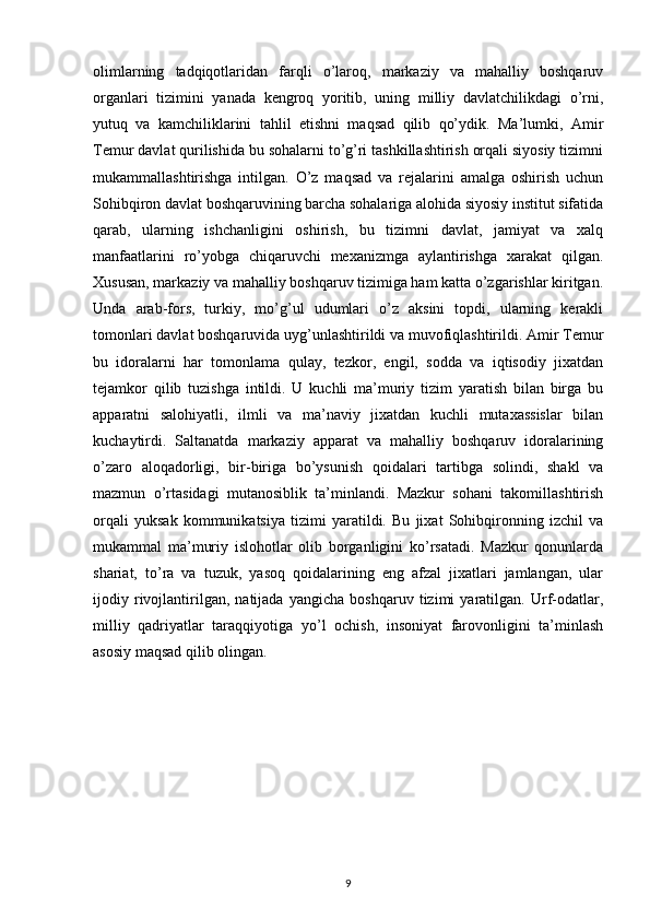 olimlarning   tadqiqotlaridan   farqli   o’laroq,   markaziy   va   mahalliy   boshqaruv
organlari   tizimini   yanada   kengroq   yoritib,   uning   milliy   davlatchilikdagi   o’rni,
yutuq   va   kamchiliklarini   tahlil   etishni   maqsad   qilib   qo’ydik.   Ma’lumki,   Amir
Temur davlat qurilishida bu sohalarni to’g’ri tashkillashtirish orqali siyosiy tizimni
mukammallashtirishga   intilgan.   O’z   maqsad   va   rejalarini   amalga   oshirish   uchun
Sohibqiron davlat boshqaruvining barcha sohalariga alohida siyosiy institut sifatida
qarab,   ularning   ishchanligini   oshirish,   bu   tizimni   davlat,   jamiyat   va   xalq
manfaatlarini   ro’yobga   chiqaruvchi   mexanizmga   aylantirishga   xarakat   qilgan.
Xususan, markaziy va mahalliy boshqaruv tizimiga ham katta o’zgarishlar kiritgan.
Unda   arab-fors,   turkiy,   mo’g’ul   udumlari   o’z   aksini   topdi,   ularning   kerakli
tomonlari davlat boshqaruvida uyg’unlashtirildi va muvofiqlashtirildi. Amir Temur
bu   idoralarni   har   tomonlama   qulay,   tezkor,   engil,   sodda   va   iqtisodiy   jixatdan
tejamkor   qilib   tuzishga   intildi.   U   kuchli   ma’muriy   tizim   yaratish   bilan   birga   bu
apparatni   salohiyatli,   ilmli   va   ma’naviy   jixatdan   kuchli   mutaxassislar   bilan
kuchaytirdi.   Saltanatda   markaziy   apparat   va   mahalliy   boshqaruv   idoralarining
o’zaro   aloqadorligi,   bir-biriga   bo’ysunish   qoidalari   tartibga   solindi,   shakl   va
mazmun   o’rtasidagi   mutanosiblik   ta’minlandi.   Mazkur   sohani   takomillashtirish
orqali   yuksak   kommunikatsiya   tizimi   yaratildi.   Bu   jixat   Sohibqironning   izchil   va
mukammal   ma’muriy   islohotlar   olib   borganligini   ko’rsatadi.   Mazkur   qonunlarda
shariat,   to’ra   va   tuzuk,   yasoq   qoidalarining   eng   afzal   jixatlari   jamlangan,   ular
ijodiy   rivojlantirilgan,   natijada   yangicha   boshqaruv   tizimi   yaratilgan.   Urf-odatlar,
milliy   qadriyatlar   taraqqiyotiga   yo’l   ochish,   insoniyat   farovonligini   ta’minlash
asosiy maqsad qilib olingan.
9 