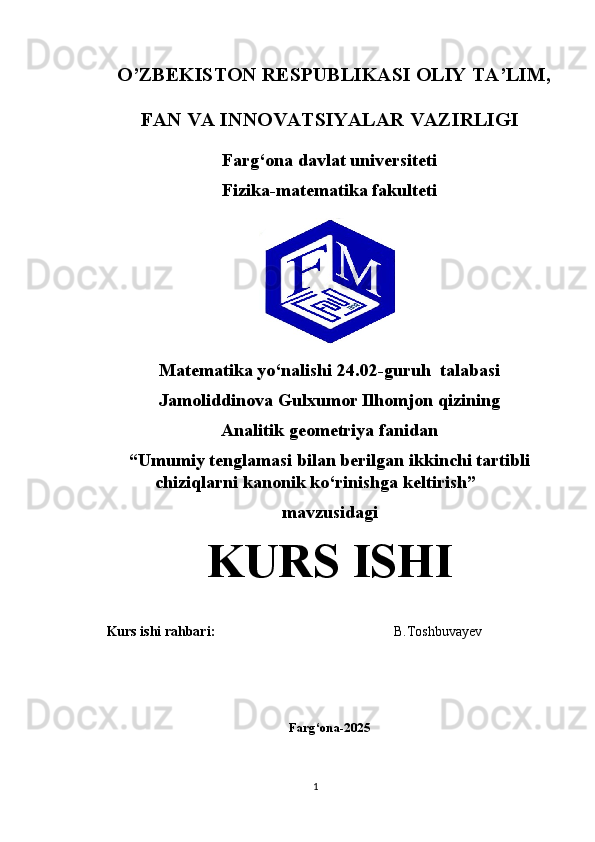     O’ZBEKISTON RESPUBLIKASI OLIY TA’LIM,
FAN VA INNOVATSIYALAR VAZIRLIGI
Farg‘ona davlat universiteti
Fizika-matematika fakulteti
                   Matematika yo‘nalishi  24.02-guruh  talabasi  
Jamoliddinova Gulxumor Ilhomjon qizining 
Analitik geometriya   fanidan
“Umumiy tenglamasi bilan berilgan ikkinchi tartibli
chiziqlarni kanonik ko‘rinishga keltirish” 
mavzusidagi
KURS ISHI
Kurs ishi rahbari:                                                    B.Toshbuvayev
Farg‘ona-2025
1 