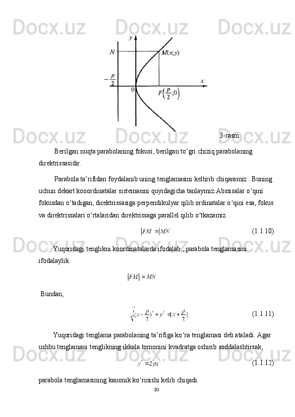 3-rasm
  Berilgan nuqta parabolaning fokusi, berilgan to gri chiziq parabolaning ʻ
direktrissasidir.
  Parabola ta’rifidan foydalanib uning tenglamasini keltirib chiqaramiz . Buning
uchun dekart kooordinatalar sistemasini quyidagicha tanlaymiz.Abssisalar o qini 	
ʻ
fokusdan o tadigan, direktrissasiga perpendikulyar qilib ordinatalar o qini esa, fokus	
ʻ ʻ
va direktrissalari o rtalaridan direktrissaga parallel qilib o tkazamiz .	
ʻ ʻ
(1.1.10)
Yuqoridagi tenglikni koordinatalarda ifodalab , parabola tenglamasini 
ifodalaylik.
  Bundan,
(1.1.11)
Yuqoridagi tenglama parabolaning ta’rifiga ko ra tenglamasi deb ataladi. Agar 	
ʻ
ushbu tenglamani tenglikning ikkala tomonini kvadratga oshirib soddalashtirsak,
(1.1.12)
parabola tenglamasining kanonik ko rinishi kelib chiqadi.	
ʻ
10 