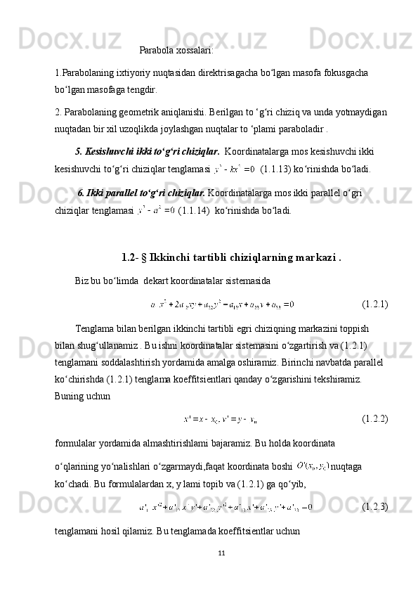 Parabola xossalari:
1.Parabolaning ixtiyoriy nuqtasidan direktrisagacha bo lgan masofa fokusgacha ʻ
bo lgan masofaga tengdir.	
ʻ
2. Parabolaning geometrik aniqlanishi. Berilgan to ‘g ri chiziq va unda yotmaydigan	
ʻ
nuqtadan bir xil uzoqlikda joylashgan nuqtalar to ‘plami paraboladir .
5. Kesishuvchi ikki to g ri chiziqlar.  	
ʻ ʻ Koordinatalarga mos kesishuvchi ikki 
kesishuvchi to g ri chiziqlar tenglamasi 	
ʻ ʻ   (1.1.13) ko rinishda bo ladi.	ʻ ʻ
  6. Ikki parallel to g ri chiziqlar.	
ʻ ʻ  Koordinatalarga mos ikki parallel o gri 	ʻ
chiziqlar tenglamasi   (1.1.14)  ko rinishda bo ladi.	
ʻ ʻ
1.2-   § Ikkinchi tartibli chiziqlarning markazi .
Biz bu bo limda  dekart koordinatalar sistemasida 	
ʻ
        (1.2.1)
Tenglama bilan berilgan ikkinchi tartibli egri chiziqning markazini toppish 
bilan shug ullanamiz . Bu ishni koordinatalar sistemasini o zgartirish va (1.2.1) 	
ʻ ʻ
tenglamani soddalashtirish yordamida amalga oshiramiz. Birinchi navbatda parallel 
ko chirishda (1.2.1) tenglama koeffitsientlari qanday o zgarishini tekshiramiz. 	
ʻ ʻ
Buning uchun
    (1.2.2)
formulalar yordamida almashtirishlami bajaramiz. Bu holda koordinata 
o qlarining yo nalishlari o zgarmaydi,faqat koordinata boshi 
ʻ ʻ ʻ nuqtaga 
ko chadi. Bu formulalardan x, у lami topib va (1.2.1) ga qo yib,
ʻ ʻ
(1.2.3)
tenglamani hosil qilamiz. Bu tenglamada koeffitsientlar uchun
11 