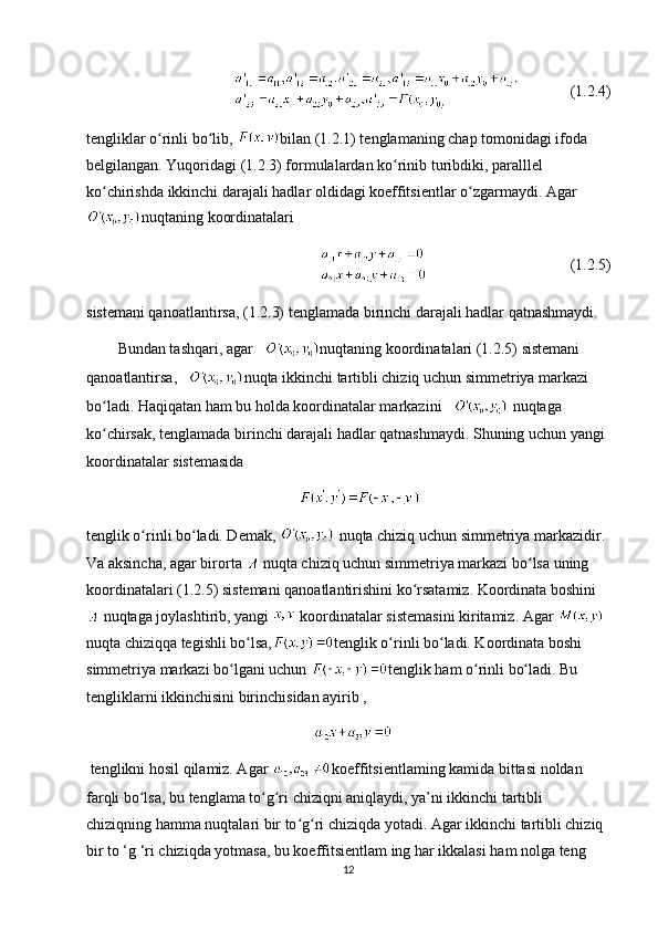      (1.2.4)
tengliklar o rinli bo lib, ʻ ʻ bilan (1.2.1) tenglamaning chap tomonidagi ifoda 
belgilangan. Yuqoridagi (1.2.3) formulalardan ko rinib turibdiki, paralllel 	
ʻ
ko chirishda ikkinchi darajali hadlar oldidagi koeffitsientlar o zgarmaydi. Agar	
ʻ ʻ
nuqtaning koordinatalari 
(1.2.5)
sistemani qanoatlantirsa, (1.2.3) tenglamada birinchi darajali hadlar qatnashmaydi.
Bundan tashqari, agar    nuqtaning koordinatalari (1.2.5) sistemani 
qanoatlantirsa,    nuqta ikkinchi tartibli chiziq uchun simmetriya markazi 
bo ladi. Haqiqatan ham bu holda koordinatalar markazini   
ʻ  nuqtaga 
ko chirsak, tenglamada birinchi darajali hadlar qatnashmaydi. Shuning uchun yangi 
ʻ
koordinatalar sistemasida
                                               
tenglik o rinli bo ladi. Demak, 	
ʻ ʻ  nuqta chiziq uchun simmetriya markazidir. 
Va aksincha, agar birorta   nuqta chiziq uchun simmetriya markazi bo lsa uning 	
ʻ
koordinatalari (1.2.5) sistemani qanoatlantirishini ko rsatamiz. Koordinata boshini	
ʻ
 nuqtaga joylashtirib, yangi   koordinatalar sistemasini kiritamiz. Agar   
nuqta chiziqqa tegishli bo lsa,	
ʻ tenglik o rinli bo ladi. Koordinata boshi 	ʻ ʻ
simmetriya markazi bo lgani uchun 	
ʻ tenglik ham o rinli bo ladi. Bu 	ʻ ʻ
tengliklarni ikkinchisini birinchisidan ayirib ,
  tenglikni hosil qilamiz. Agar  koeffitsientlaming kamida bittasi noldan 
farqli bo lsa, bu tenglama to g ri chiziqni aniqlaydi, ya’ni ikkinchi tartibli 	
ʻ ʻ ʻ
chiziqning hamma nuqtalari bir to g ri chiziqda yotadi. Agar ikkinchi tartibli chiziq 	
ʻ ʻ
bir to ‘g ‘ri chiziqda yotmasa, bu koeffitsientlam ing har ikkalasi ham nolga teng 
12 