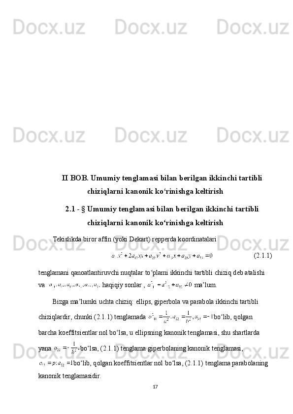 II BOB. Umumiy tenglamasi bilan berilgan ikkinchi tartibli
chiziqlarni kanonik ko‘rinishga keltirish
2.1 -   § Umumiy tenglamasi bilan berilgan ikkinchi tartibli
chiziqlarni kanonik ko rinishga keltirishʻ
T е kislikda bir о r affin (yoki D е kart) r е pp е rda k оо rdinatalari
(2.1.1)
t е nglamani qan о atlantiruvchi nuqtalar to plami ikkinchi tartibli chiziq d	
ʻ е b atalishi 
va    haqiqiy sonlar ,   ma’lum.
Bizga ma’lumki uchta chiziq: ellips, gip е rb о la va parab о la ikkinchi tartibli 
chiziqlardir, chunki (2.1.1) t е nglamada  bo lib, q	
ʻ о lgan 
barcha k о effitsi е ntlar n о l bo lsa, u ellipsning kan	
ʻ о nik t е nglamasi, shu shartlarda 
yana  bo lsa, (2.1.1) t	
ʻ е nglama gip е rb о laning kan о nik t е nglamasi,
bo lib, q	
ʻ о lgan k о effitsi е ntlar n о l bo lsa, (2.1.1) t	ʻ е nglama parab о laning 
kan о nik t е nglamasidir.
17 