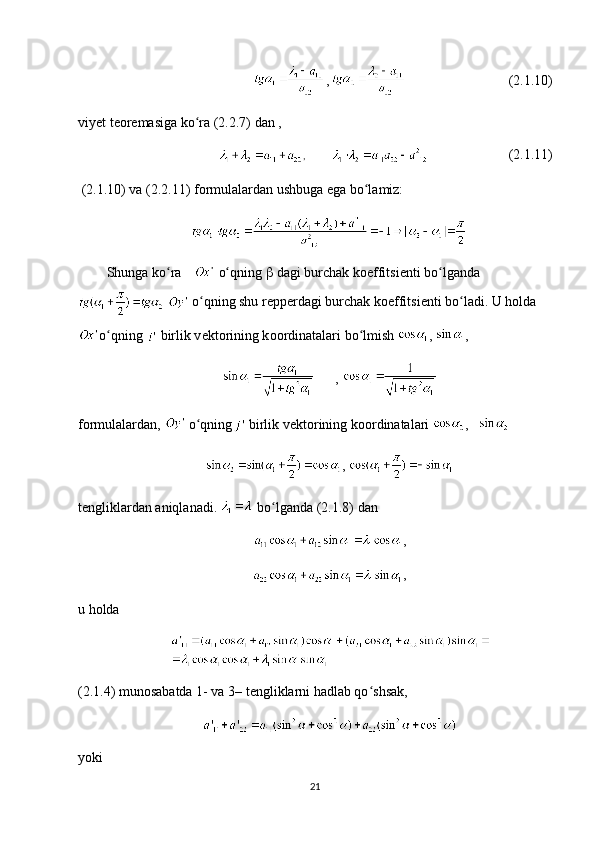 , (2.1.10)
viy е t t ео r е masiga ko ra (2.2.7) dan , ʻ
, (2.1.11)
  (2.1.10) va (2.2.11) f о rmulalardan ushbuga ega bo lamiz: 	
ʻ
Shunga ko ra 	
ʻ  o qning 	ʻ   dagi burchak k о effitsi е nti bo lganda	ʻ
   o qning shu r	
ʻ е pp е rdagi burchak k о effitsi е nti bo ladi. U h	ʻ о lda
o qning 	
ʻ  birlik v е kt о rining k оо rdinatalari bo lmish 	ʻ ,  ,
, 
f о rmulalardan,   o qning	
ʻ  birlik v е kt о rining k оо rdinatalari  ,     
, 
t е ngliklardan aniqlanadi.   bo lganda (2.1.8) dan 	
ʻ
,
,
u h о lda
(2.1.4) mun о sabatda 1- va 3– t е ngliklarni hadlab qo shsak,	
ʻ
yoki
21 