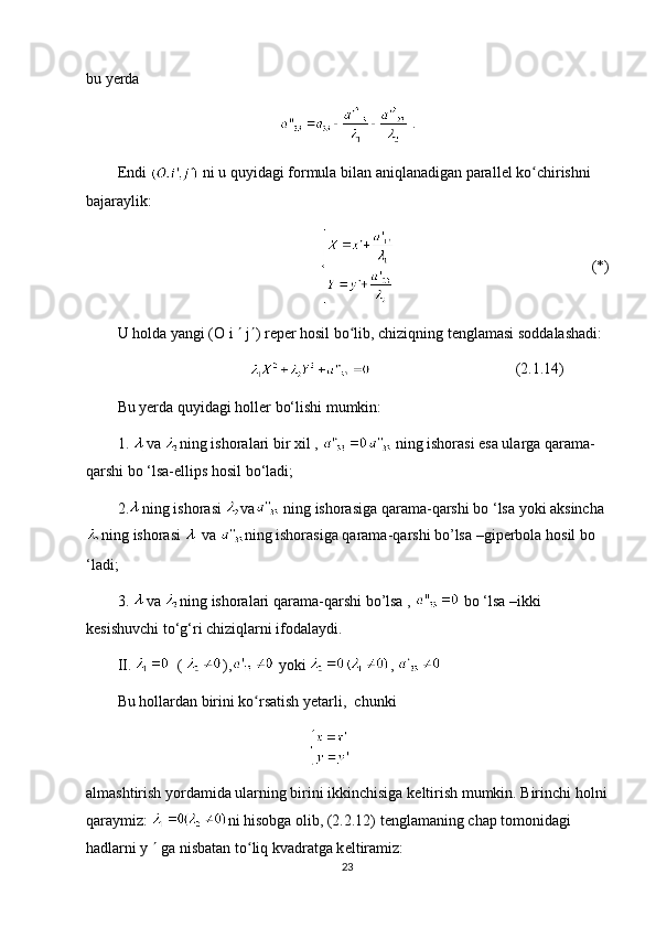 bu y е rda
  .
Endi   ni u quyidagi f о rmula bilan aniqlanadigan parall е l ko chirishni ʻ
bajaraylik:
(*)
U h о lda yangi (O i    j  ) r е p е r h о sil bo lib, chiziqning t	
ʻ е nglamasi s о ddalashadi:
(2.1.14)
Bu yerda quyidagi holler bo‘lishi mumkin:
1.  va  ning ishoralari bir xil ,   ning ishorasi esa ularga qarama-
qarshi bo ‘lsa-ellips hosil bo‘ladi;
2. ning   ishorasi   va   ning   ishorasiga   qarama - qarshi   bo  ‘ lsa   yoki   aksincha
ning   ishorasi     va   ning   ishorasiga   qarama - qarshi   bo ’ lsa  – giperbola   hosil   bo  
‘ ladi ;
3.  va   ning   ishoralari   qarama - qarshi   bo ’ lsa  ,    bo  ‘ lsa  – ikki  
kesishuvchi   to ‘ g ‘ ri   chiziqlarni   ifodalaydi .
II.    (  ),  yoki  , 
Bu h о llardan birini ko rsatish yetarli,  chunki 	
ʻ
almashtirish yordamida ularning birini ikkinchisiga k е ltirish mumkin. Birinchi h о lni
qaraymiz:  ni his о bga  о lib, (2.2.12) t е nglamaning chap t о m о nidagi 
hadlarni y    ga nisbatan to liq kvadratga k
ʻ е ltiramiz:
23 